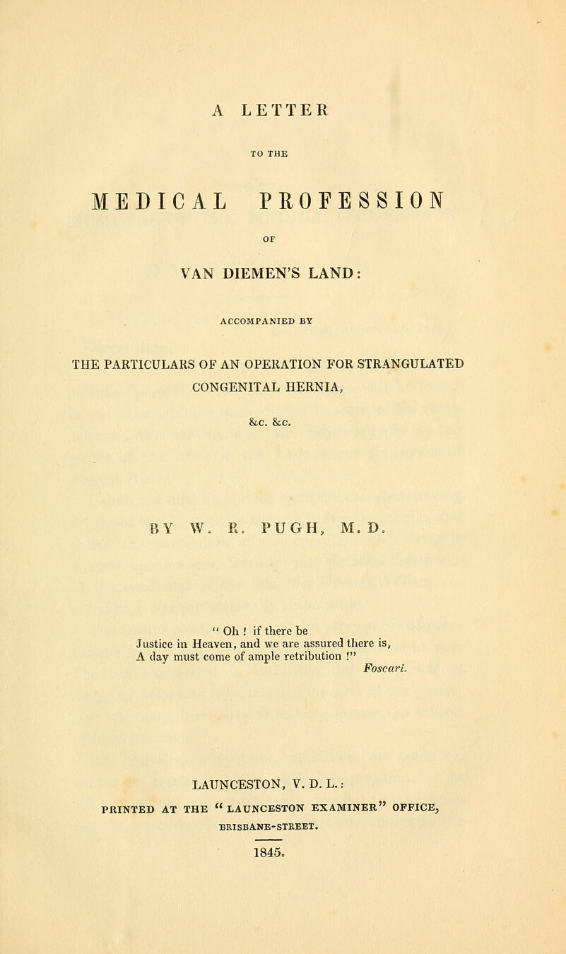 MEDICAL PROFESSION VAN DIEMEN'S LAND: ACCOMPANIED BY THE PARTICULARS OF AN OPERATION FOR STRANGULATED CONGENITAL HERNIA, &c. &c. Y W. R. PUGH, M. D.  Oh ! if there be Justice in Heaven, and we are assured there is, A day must come of ample retribution ! Foscari. LAUNCESTON, V. D. L. : PRINTED AT THE  LAUNCESTON EXAMINER OFFICE, BRISBANE-STREET. 1845=