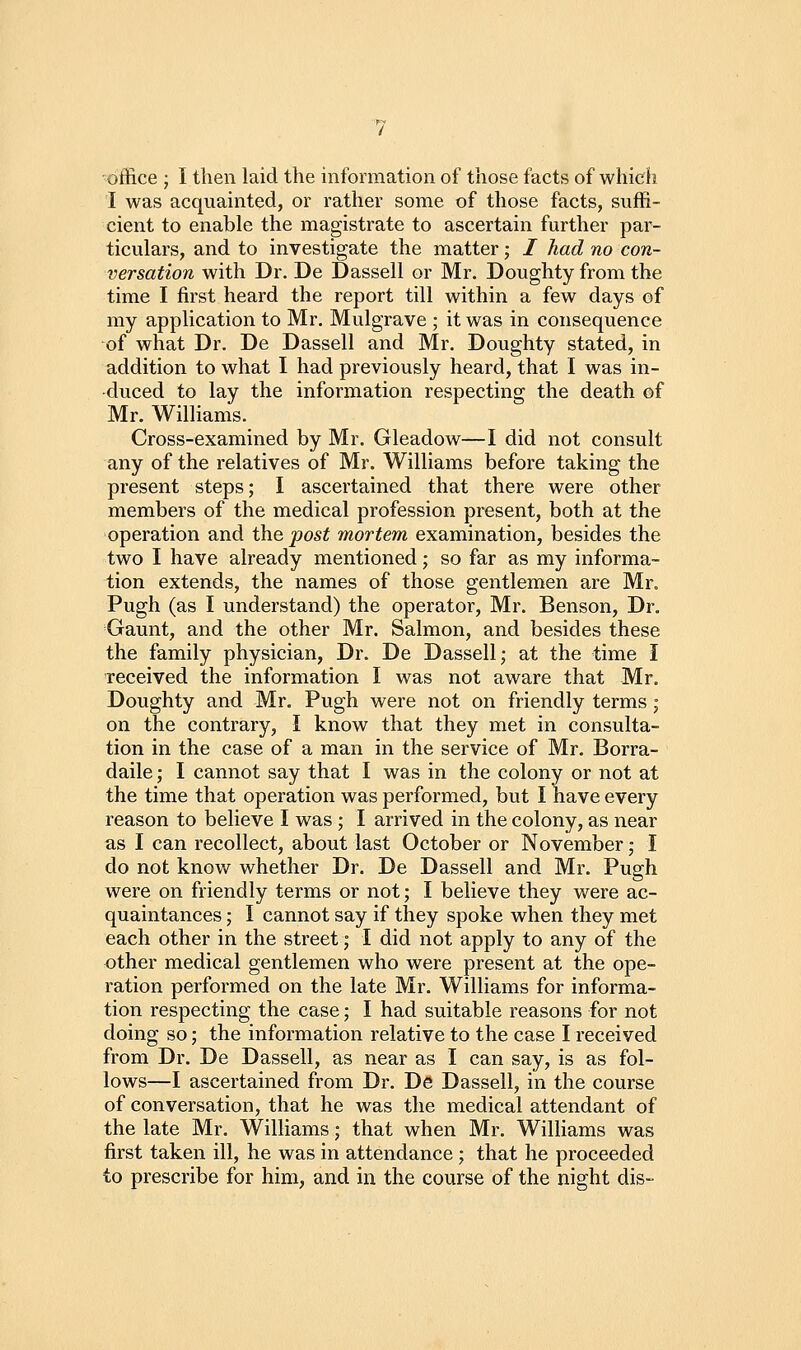 'office ; I then laid the information of those facts of which I was acquainted, or rather some of those facts, suffi- cient to enable the magistrate to ascertain further par- ticulars, and to investigate the matter; / had no con- versation with Dr. De Dassell or Mr. Doughty from the time I first heard the report till within a few days of my application to Mr. Mulgrave ; it was in consequence of what Dr. De Dassell and Mr. Doughty stated, in addition to what I had previously heard, that I was in- duced to lay the information respecting the death of Mr. Williams. Cross-examined by Mr. Gleadow—I did not consult any of the relatives of Mr. Williams before taking the present steps; I ascertained that there were other members of the medical profession present, both at the operation and the post mortem examination, besides the two I have already mentioned; so far as my informa- tion extends, the names of those gentlemen are Mr. Pugh (as I understand) the operator, Mr. Benson, Dr. Gaunt, and the other Mr. Salmon, and besides these the family physician. Dr. De Dassell; at the time I received the information I was not aware that Mr. Doughty and Mr. Pugh were not on friendly terms; on the contrary, I know that they met in consulta- tion in the case of a man in the service of Mr. Borra- daile; I cannot say that I was in the colony or not at the time that operation was performed, but I have every reason to believe I was ; I arrived in the colony, as near as I can recollect, about last October or November; I do not know whether Dr. De Dassell and Mr. Pugh were on friendly terms or not; I believe they were ac- quaintances ; I cannot say if they spoke when they met each other in the street; I did not apply to any of the other medical gentlemen who were present at the ope- ration performed on the late Mr. Williams for informa- tion respecting the case; I had suitable reasons for not doing so; the information relative to the case I received from Dr. De Dassell, as near as I can say, is as fol- lows—I ascertained from Dr. De Dassell, in the course of conversation, that he was the medical attendant of the late Mr, Williams; that when Mr. WiUiams was first taken ill, he was in attendance; that he proceeded to prescribe for him, and in the course of the night dis-