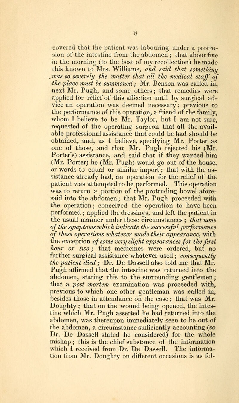 covered that the patient was labouring under a protru- sion of the intestine from the abdomen ; that about five in the morning (to the best of my recollection) he made this known to Mrs. Williams, and said that something ^was so severely the matter that all the medical staff of the place must he summoned; Mr. Benson was called in, next Mr. Pugh, and some others; that remedies were applied for relief of this affection until by surgical ad- vice an operation was deemed necessary j previous to the performance of this operation, a friend of the family, whom I believe to be Mr. Taylor, but I am not sure, requested of the operating surgeon that all the avail- able professional assistance that could be had should be obtained, and, as I believe, specifying Mr. Porter as one of those, and that Mr. Pugh rejected his (Mr. Porter's) assistance, and said that if they wanted him (Mr. Porter) he (Mr. Pugh) would go out of the house, or words to equal or similar import; that with the as- sistance already had, an operation for the relief of the patient was attempted to be performed. This operation was to return a portion of the protruding bowel afore- said into the abdomen; that Mr. Pugh proceeded with the operation; conceived the operation to have been performed ; applied the dressings, and left the patient in the usual manner under these circumstances ; that none of the symptoms which indicate the successful performance of these operations whatever made their appearance^ with the exception of some very slight appearances for the first hour or two; that medicines were ordered, but no further surgical assistance whatever used ; consequently the patient died ; Dr. De Dassell also told me that Mr. Pugh affirmed that the intestine was returned into the abdomen, stating this to the surrounding gentlemen; that a post mortem examination was proceeded with, previous to which one other gentleman was called in, besides those in attendance on the case; that was Mr. Doughty; that on the wound being opened, the intes- tine which Mr. Pugh asserted he had returned into the abdomen, was thereupon immediately seen to be out of the abdomen, a circumstance sufficiently accounting (so Dr. De Dassell stated he considered) for the whole mishap ; this is the chief substance of the information which I received from Dr. De Dassell. The informa- tion from Mr. Doughty on different occasions is as fol-