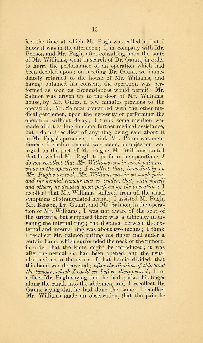 lect the time at which Mr. Pugh was called in, but I know it was in the afternoon ; I, in company with Mr. Benson and Mr. Pugh, after consulting upon the state of Mr. Williams, went in search of Dr. Gaunt, in order to hurry the perfoi'mance of an operation which had been decided upon; on meeting Dr. Gaunt, we imme- diately returned to the house of Mr. Williams, and having obtained his consent, the operation was per- formed as soon as circumstances would permit; Mr. Salmon was driven up to the door of Mr. Williams' house, by Mr. Gilles, a few minutes previous to the operation; Mr. Salmon concurred with the other me- dical gentlemen, upon the necessity of performing the operation without delay; I think some mention was made about calling in some further medical assistance, but I do not recollect of anything being said about it in Mr. Pugh's presence; I think Mr. Paton was men- tioned; if such a request was made, no objection was urged on the part of Mr. Pugh; Mr. Williams stated that he wished Mr. Pugh to perform the operation ; / do not recollect that Mr. Williams was in much pain pre- vious to the operation; I recollect that, immediately on Mr. PugKs arrival, Mr. Williams was in so much pain, and the hernial tumour was so tender, that, loith myself and others, he decided upon performing the operation ; I recollect that Mr. Williams suffered from all the usual symptoms of strangulated hernia; I assisted Mr Pugh, Mr. Benson, Dr. Gaunt, and Mr. Salmon, in the opera- tion of Mr. Williams; I was not aware of the seat of the stricture, but supposed there was a difficulty in di- viding the internal ring; the distance between the ex- ternal and internal ring was about two inches ; I think I recollect Mr. Salmon putting his finger nail under a certain band, which surrounded the neck of the tumour, in order that the knife might be introduced; it was after the hernial sac had been opened, and the usual obstructions to the return of that hernia divided, that this band was discovered ; after the division of this hand the tumour, which I could see before, disappeared; I re- collect Mr. Pugh saying that he had passed his finger along the canal, into the abdomen, and I recollect Dr. Gaunt saying that he had done the same; I recollect Mr. Williams made an observation, that the pain he