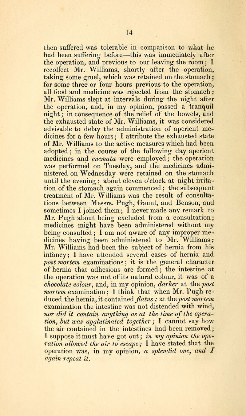 then suffered was tolerable in comparison to wiiat he had been suffering before—this was immediately after the operation, and previous to our leaving the room; I recollect Mr. Williams, shortly after the operation, taking some gruel, which was retained on the stomach; for some three or four hours previous to the operation, all food and medicine was rejected from the stomach ; Mr. Williams slept at intervals during the night after the operation, and, in my opinion, passed a tranquil night; in consequence of the relief of the bowels, and the exhausted state of Mr. Williams, it was considered advisable to delay the administration of aperient me- dicines for a few hours; I attribute the exhausted state of Mr. Williams to the active measures which had been adopted; in the course of the following day aperient medicines and enemata were employed; the operation was performed on Tuesday, and the medicines admi- nistered on Wednesday were retained on the stomach until the evening ; about eleven o'clock at night irrita- tion of the stomach again commenced ; the subsequent treatment of Mr. Williams was the result of consulta- tions between Messrs. Pugh, Gaunt, and Benson, and sometimes I joined them; I never made any remark to Mr. Pugh about being excluded from a consultation; medicines might have been administered without my being consulted ; I am not aware of any improper me- dicines having been administered to Mr. Williams; Mr. Williams had been the subject of hernia from his infancy; I have attended several cases of hernia and post mortem examinations; it is the general character of hernia that adhesions are formed; the intestine at the operation was not of its natural colour, it was of a chocolate colour, and, in my opinion, darker at the post mortem examination; I think that when Mr. Pugh re- duced the hernia, it contained ^a^ws ; at i\vQpost mortem examination the intestine was not distended with wind, nor did it contain anything as at the time of the opera- tion, but was agglutinated together; I cannot say how the air contained in the intestines had been removed; I suppose it must have got out; in my opinion the ope- ration allowed the air to escape; I have stated that the operation was, in my opinion, a splendid one, and I again rejjeat it.