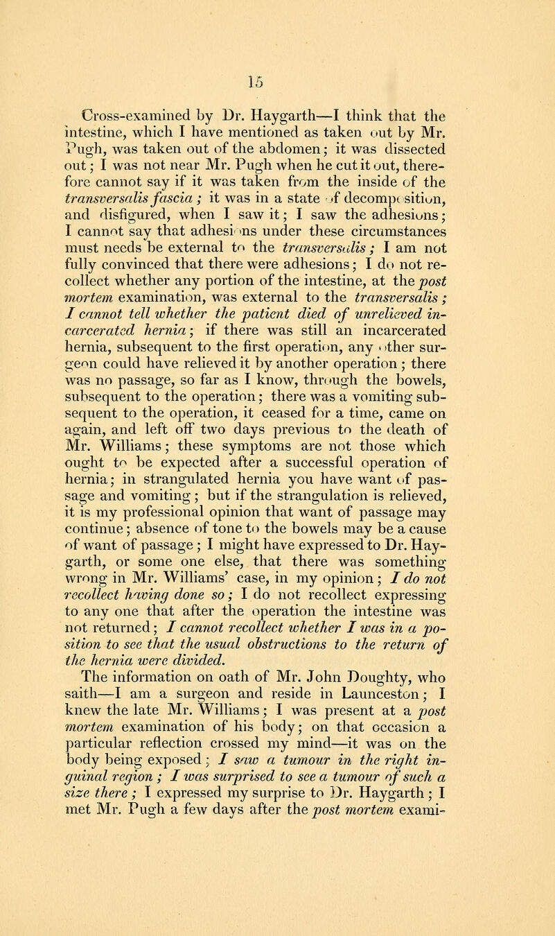 Cross-examined by Dr. Haygarth—I think that the intestine, which I have mentioned as taken out by Mr. Pugh, was taken out of the abdomen; it was dissected out; I was not near Mr. Pugh when he cut it out, there- fore cannot say if it was taken from the inside of the transversalis fascia ; it was in a state ■ tf decomp^ sitiwn, and disfigured, when I saw it; I saw the adhesions; I cannnt say that adhesi' ins under these circumstances must needs be external to the transversalis ; I am not fully convinced that there were adhesions; I do not re- collect whether any portion of the intestine, at the post mortem examinatit:)n, was external to the transversalis ; I cannot tell whether the patient died of unrelieved in- carcerated hernia; if there was still an incarcerated hernia, subsequent to the first operation, any • ither sur- geon could have relieved it by another operation ; there was no passage, so far as I know, through the bowels, subsequent to the operation; there was a vomiting sub- sequent to the operation, it ceased for a time, came on again, and left off two days previous to the death of Mr. Williams; these symptoms are not those which ought t'> be expected after a successful operation of hernia; in strangulated hernia you have want of pas- sage and vomiting; but if the strangulation is relieved, it is my professional opinion that want of passage may continue; absence of tone to the bowels may be a cause of want of passage; I might have expressed to Dr. Hay- garth, or some one else, that there was something wrong in Mr. Williams' case, in my opinion ; / do not recollect having done so; I do not recollect expressing to any one that after the operation the intestine was not returned; / cannot recollect whether I was in a po- sition to see that the usual obstructions to the return of the hernia were divided. The information on oath of Mr. John Doughty, who saith—I am a surgeon and reside in Launceston; I knew the late Mr. Williams; I was present at a post mortem examination of his body; on that occasion a particular reflection crossed my mind—it was on the body being exposed; / saw a tumour in the right in- guinal region ; I ivas surprised to see a tumour of such a size there ; I expressed my surprise to Dr. Haygarth; I met Mr. Pugh a few days after the post mortem exami-