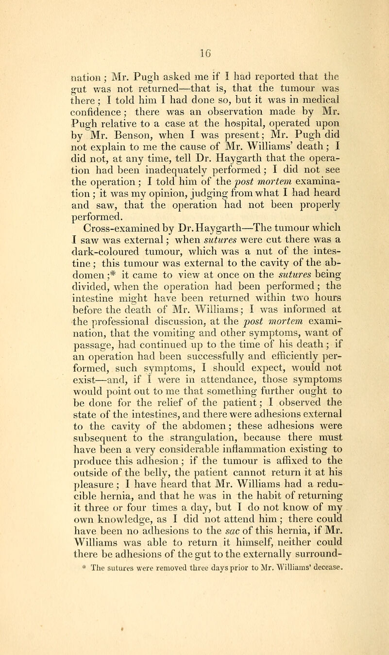 nation; Mr. Pugh asked me if I had reported that the g-ut v/as not returned—that is, that the tumour was there ; I told him I had done so, but it was in medical confidence; there was an observation made by Mr. Pugh relative to a case at the hospital, operated upon by Mr. Benson, when I was present; Mr. Pugh did not explain to me the cause of Mr. Williams' death; I did not, at any time, tell Dr. Haygarth that the opera- tion had been inadequately performed; I did not see the operation; I told him of the post mortem examina- tion ; it was my opinion, judging from what I had heard and saw, that the operation had not been properly performed. Cross-examined by Dr. Haygarth—The tumour which I saw was external; when sutures were cut there was a dark-coloured tumour, which was a nut of the intes- tine ; this tumour was external to the cavity of the ab- domen ;* it came to view at once on the sutures being divided, when the operation had been performed; the intestine might have been returned within two hours before the death of Mr. Williams; I was informed at the professional discussion, at the post mortem exami- nation, that the vomiting and other symptoms, want of passage, had continued up to the time of his death; if an operation had been successfully and efficiently per- formed, such symptoms, I should expect, would not exist—and, if I were in attendance, those symptoms would point out to me that something further ought to be done for the relief of the patient; I observed the state of the intestines, and there were adhesions external to the cavity of the abdomen; these adhesions were subsequent to the strangulation, because there must have been a very considerable inflammation existing to produce this adhesion; if the tumour is affixed to the outside of the belly, the patient cannot return it at his pleasure; I have heard that Mr. Williams had a redu- cible hernia, and that he was in the habit of returning it three or four times a day, but I do not know of my own knowledge, as I did not attend him; there could have been no adhesions to the sac of this hernia, if Mr. Williams was able to return it himself, neither could there be adhesions of the gut to the externally surround- * The sutures were removed three days prior to Mr. Williams' decease.