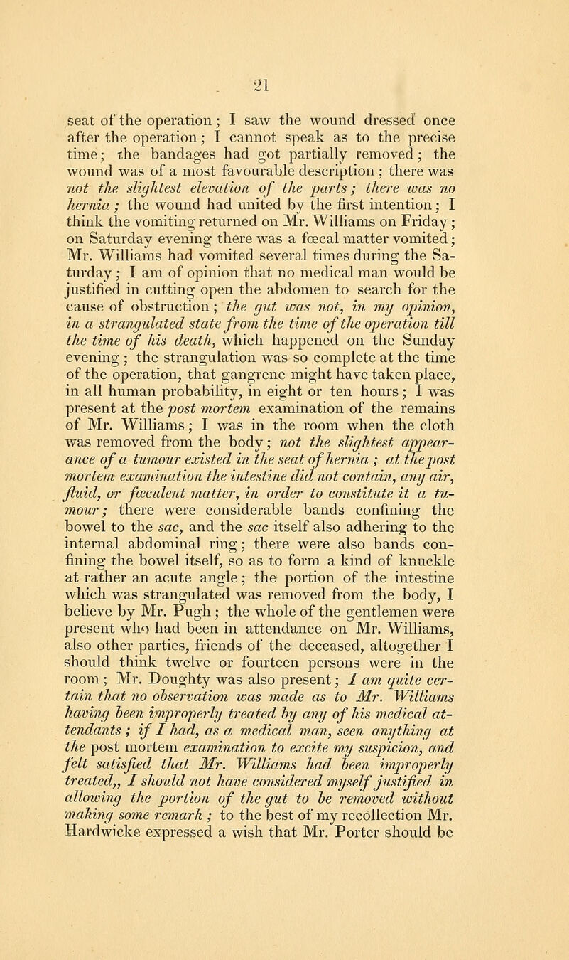 seat of the operation; I saw the wound dressed once after the operation; I cannot speak as to the precise time; the bandages had got partially removed; the wound was of a most favourable description ; there was not the slightest elevation of the parts; there was no hernia ; the wound had united by the first intention; I think the vomiting returned on Mr. Williams on Friday; on Saturday evening there was a foecal matter vomited; Mr. Williams had vomited several times during the Sa- turday ; I am of opinion that no medical man would be justified in cutting open the abdomen to search for the cause of obstruction; the gut was not, in my opinion, in a strangulated state from the time of the operation till the time of his death, which happened on the Sunday evening ; the strangulation was so complete at the time of the operation, that gangrene might have taken place, in all human probability, in eight or ten hours; I was present at the post mortem examination of the remains of Mr. Williams ,• I was in the room when the cloth was removed from the body; not the slightest appear- ance of a tumour existed in the seat of hernia ; at the post mortem examination the intestine did not contain, any air, fluid, or fceculent matter, in order to constitute it a tu- mour; there were considerable bands confining the bowel to the sac, and the sac itself also adhering to the internal abdominal ring; there were also bands con- fining the bowel itself, so as to form a kind of knuckle at rather an acute angle; the portion of the intestine which was strangulated was removed from the body, I believe by Mr. Pugh; the whole of the gentlemen were present who had been in attendance on Mr. Williams, also other parties, friends of the deceased, altogether I should think twelve or fourteen persons were in the room; Mr. Doughty was also present; / am quite cer- tain that no observation was made as to Mr. Williams having heen improperly treated hy any of his medical at- tendants ; if I had, as a medical man, seen anything at the post mortem examination to excite my suspicion, and felt satisfied that Mr. Williams had heen improperly treated,, I should not have considered myself justified in allowing the portion of the gut to he removed without mahing some remark ; to the best of my recollection Mr. Hardwicke expressed a wish that Mr. Porter should be