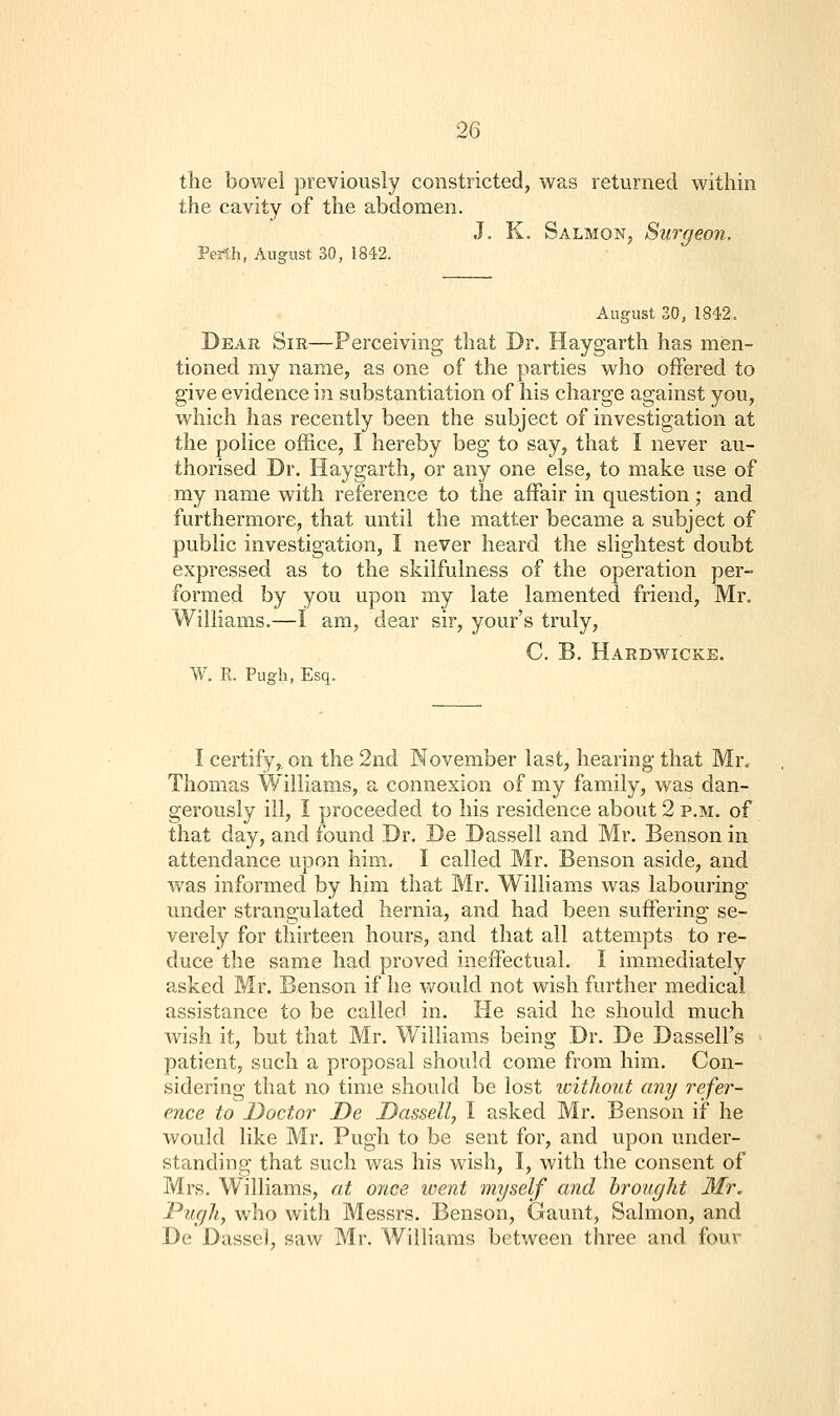 the bowel previously constricted, was returned within the cavity of the abdomen. J. K. Salmon, Surgeon. Perth, August 30, 1842. August 30, 1842. Dear Sir—Perceiving that Dr. Haygarth has men- tioned my name, as one of the parties who offered to give evidence in substantiation of his charge against you, which has recently been the subject of investigation at the police office, I hereby beg to say, that I never au- thorised Dr. Haygarth, or any one else, to make use of my name with reference to the affair in question; and furthermore, that until the matter became a subject of public investigation, I never heard the slightest doubt expressed as to the skilfulness of the operation per- formed by you upon my late lamented friend, Mr. Williams.—I am, dear sir, your's truly, C. B. Hardwicke. W. R. Pugh, Esq. I certify,, on the 2nd November last, hearing that Mr. Thomas Williams, a connexion of my family, was dan- gerously ill, I proceeded to his residence about 2 p.m. of that day, and found Dr. De Dassell and Mr. Benson in attendance upon him. I called Mr. Benson aside, and was informed by him that Mr. Williams was labouring under strangulated hernia, and had been suffering se- verely for thirteen hours, and that all attempts to re- duce the same had proved ineffectual. I immediately asked Mr. Benson if he would not wish further medical assistance to be called in. He said he should much wish it, but that Mr. Williams being Dr. De Dassell's patient, such a proposal should come from him. Con- sidering that no time should be lost ivithout any refer- ence to Doctor De Dassell, I asked Mr. Benson if he would like Mr. Pugh to be sent for, and upon under- standing that such was his wish, I, with the consent of Mrs. Williams, at once went myself and brought Mr. Pugh, who with Messrs. Benson, Gaunt, Salmon, and De Dassei, saw Mr. Williams between three and fouv