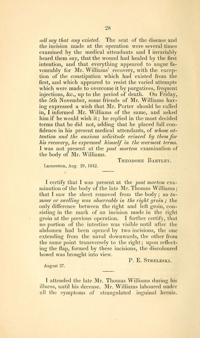 sell say that any existed. The seat of the disease and the incision made at the operation were several times examined by the medical attendants and I invariably heard them say, that the v\^ound had healed by the first intention, and that everything appeared to augur fa- vourably for Mr. Williams' recovery, vs^ith the excep- tion of the constipation which had existed from the first, and which appeared to resist the varied attempts which were made to overcome it by purgatives, frequent injections, &c., up to the period of death. On Friday, the 5th November, some friends of Mr. Williams hav- ing expressed a wish that Mr. Porter should be called in, I informed Mr. Williams of the same, and asked him if he would wish it; he replied in the most decided terms that he did not, adding that he placed full con- fidence in his present medical attendants, of whose at- tention and the anxious solicitude evinced hy them for his recovery, he expressed himself in the warmest terms. I was not present at the post mortem examination of the body of Mr. Williams. Theodore Bartley. Launceston, Aug. 29, 1842. I certify that I was present at the post mortem exa- mination of the body of the late Mr. Thomas Williams; that I saw the sheet removed from the body; no tu- mour or swelling was observable in the right groin ; the only difference between the right and left groin, con- sisting in the mark of an incision made in the right groin at the previous operation. I further certify, that no portion of the intestine was visible until after the abdomen had been opened by two incisions, the one extending from the naval downwards, the other from the same point transversely to the right; upon reflect- ing the flap, formed by these incisions, the discoloured bowel was brought into view. P. E. Streleski. August 27. I attended the late Mr. Thomas Williams during his illness, until his decease. Mr. Williams laboured under all the symptoms of strangulated inguinal hernia.