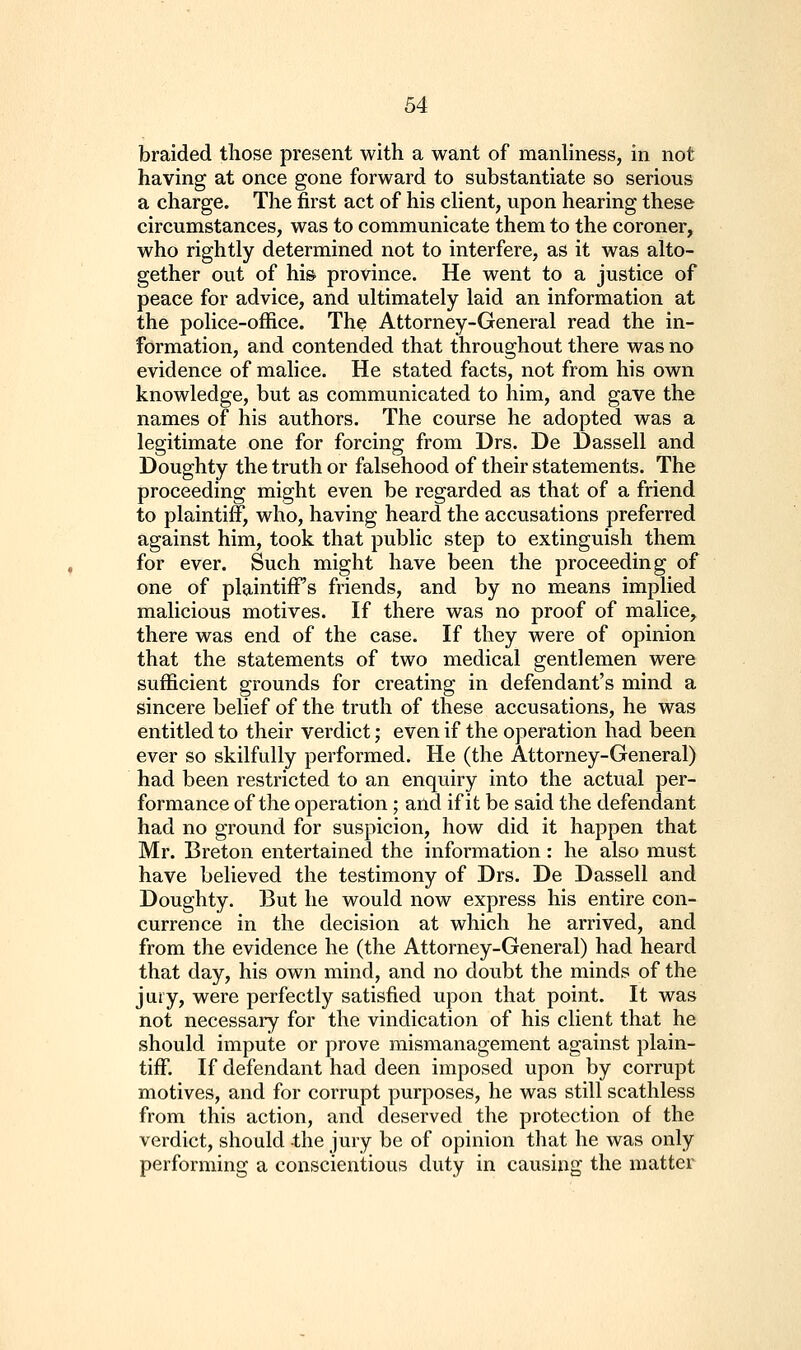 braided those present with a want of manliness, in not having at once gone forward to substantiate so serious a charge. The first act of his chent, upon hearing these circumstances, was to communicate them to the coroner, who rightly determined not to interfere, as it was alto- gether out of hi& province. He went to a justice of peace for advice, and ultimately laid an information at the police-office. The Attorney-General read the in- formation, and contended that throughout there was no evidence of malice. He stated facts, not from his own knowledge, but as communicated to him, and gave the names of his authors. The course he adopted was a legitimate one for forcing from Drs. De Dassell and Doughty the truth or falsehood of their statements. The proceeding might even be regarded as that of a friend to plaintiff, who, having heard the accusations preferred against him, took that public step to extinguish them for ever. Such might have been the proceeding of one of plaintiff's friends, and by no means implied malicious motives. If there was no proof of malice, there was end of the case. If they were of opinion that the statements of two medical gentlemen were sufficient grounds for creating in defendant's mind a sincere belief of the truth of these accusations, he was entitled to their verdict; even if the operation had been ever so skilfully performed. He (the Attorney-General) had been restricted to an enquiry into the actual per- formance of the operation; and if it be said the defendant had no ground for suspicion, how did it happen that Mr. Breton entertained the information : he also must have believed the testimony of Drs. De Dassell and Doughty. But he would now express his entire con- currence in the decision at which he arrived, and from the evidence he (the Attorney-General) had heard that day, his own mind, and no doubt the minds of the jaiy, were perfectly satisfied upon that point. It was not necessary for the vindication of his client that he should impute or prove mismanagement against plain- tiff. If defendant had deen imposed upon by corrupt motives, and for corrupt purposes, he was still scathless from this action, and deserved the protection of the verdict, should the jury be of opinion that he was only performing a conscientious duty in causing the matter