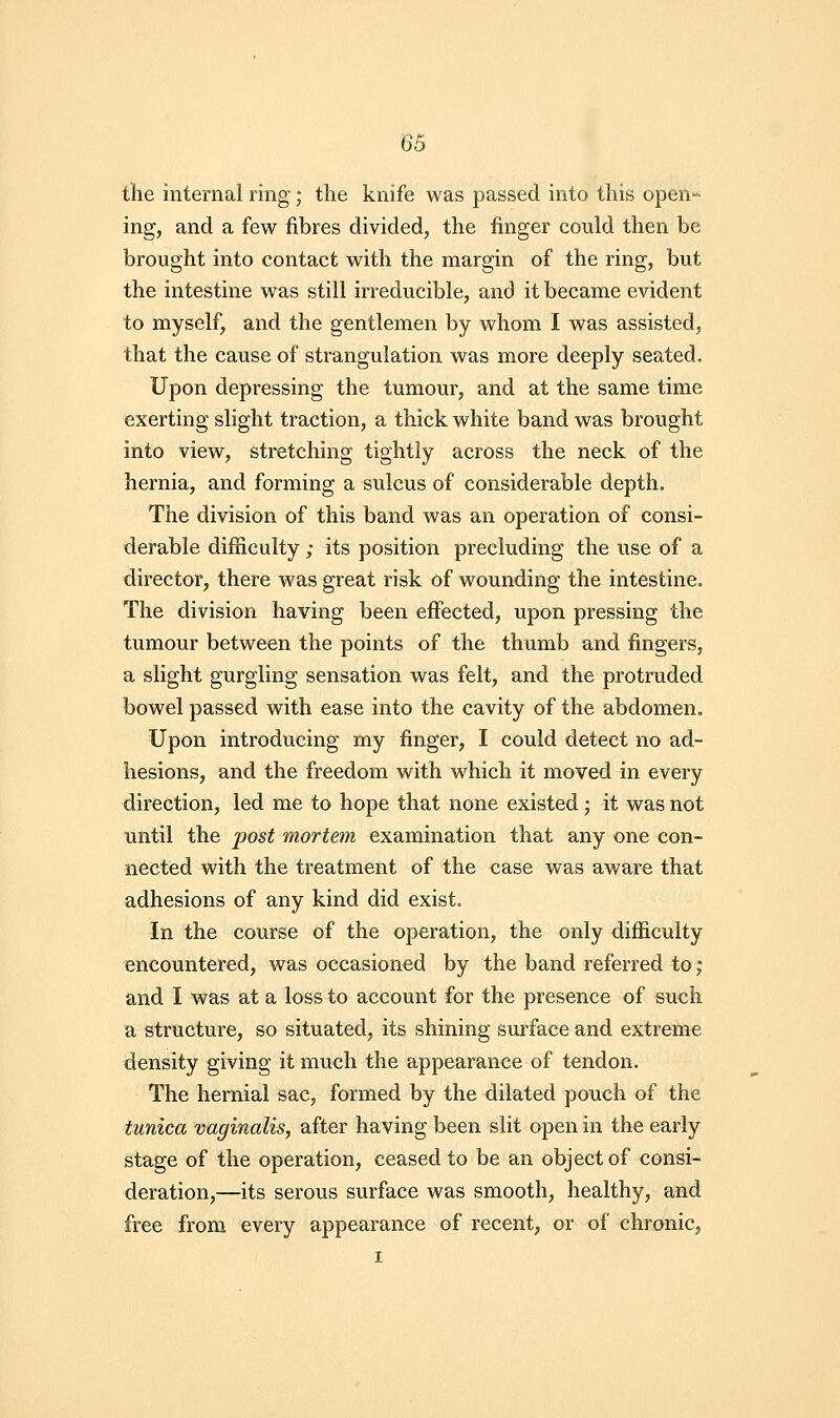 the internal ring; the knife was passed into this open- ing, and a few fibres divided, the finger could then be brought into contact with the margin of the ring, but the intestine was still irreducible, and it became evident to myself, and the gentlemen by whom I was assisted, that the cause of strangulation was more deeply seated. Upon depressing the tumour, and at the same time exerting slight traction, a thick white band was brought into view, stretching tightly across the neck of the hernia, and forming a sulcus of considerable depth. The division of this band was an operation of consi- derable difficulty ; its position precluding the use of a director, there was great risk of wounding the intestine. The division having been effected, upon pressing the tumour between the points of the thumb and fingers, a slight gurgling sensation was felt, and the protruded bowel passed with ease into the cavity of the abdomen. Upon introducing my finger, I could detect no ad- hesions, and the freedom with which it moved in every direction, led me to hope that none existed; it was not until the post mortem examination that any one con- nected with the treatment of the case was aware that adhesions of any kind did exist. In the course of the operation, the only difficulty encountered, was occasioned by the band referred to ; and I was at a loss to account for the presence of such a structure, so situated, its shining sm'face and extreme density giving it much the appearance of tendon. The hernial sac, formed by the dilated pouch of the tunica vaginalis, after having been slit open in the early stage of the operation, ceased to be an object of consi- deration,—its serous surface was smooth, healthy, and free from every appearance of recent, or of chronic, I