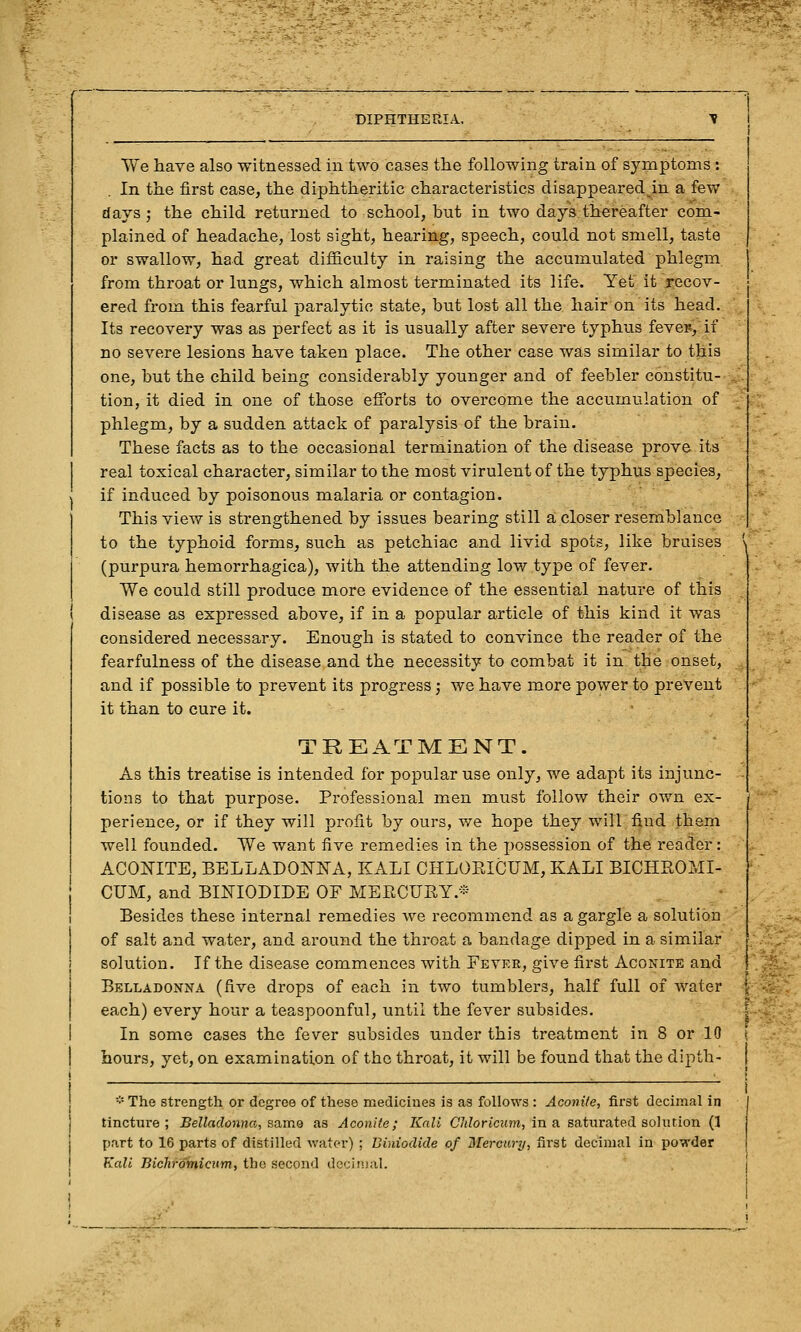 We have also witnessed in two cases the following train of syjcnptoms: In the first case, the diphtheritic characteristics disappeared in a few days; the child returned to school, but in two days thereafter com- plained of headache, lost sight, hearing, speech, could not smell, taste or swallow, had great difiiculty in raising the accumulated phlegm from throat or lungs, which almost terminated its life. Yet it recov- ered from this fearful paralytic state, but lost all the hair on its head. Its recovery was as perfect as it is usually after severe typhus feves, if no severe lesions have taken place. The other case was similar to this one, but the child being considerably younger and of feebler constitu- tion, it died in one of those efforts to overcome the accumulation of phlegm, by a sudden attack of paralysis of the brain. These facts as to the occasional termination of the disease prove its real toxical character, similar to the most virulent of the typhus species, if induced by poisonous malaria or contagion. This view is strengthened by issues bearing still a closer resemblance to the typhoid forms, such as petchiac and livid spots, like bruises (purpura hemorrhagica), with the attending low type of fever. We could still produce more evidence of the essential nature of this disease as expressed above, if in a popular article of this kind it was considered necessary. Enough is stated to convince the reader of the fearfulness of the disease and the necessity to combat it in the onset, and if possible to prevent its progress; we have more power to prevent it than to cure it. TREATMENT. As this treatise is intended for popular use only, we adapt its injunc- tions to that purpose. Professional men must follow their own ex- perience, or if they will profit by ours, we hope they will find them well founded. We want five remedies in the possession of the reader: ACOmTE, BELLADOlSriS^A, KALI CHLORICUM, KALI BICHROMI- j CUM, and BINIODIDE OF MERCURY.* I Besides these internal remedies we recommend as a gargle a solution of salt and water, and around the throat a bandage dipped in a similar I solution. If the disease commences with Fever, give first Aconite and Belladonna (five drops of each in two tumblers, half full of water j each) every hour a teaspoonful, until the fever subsides. I In some cases the fever subsides under this treatment in 8 or 10 j hours, yet, on examination of the throat, it will be found that the dipth- I j ■■'• The strength or degree of these mediciues is as follows : Aconite, first decimal in j tincture; Belladonna-, aavciQ as Aconite; Kali CTiZoriciim, in a saturated solution (1 j part to 16 parts of distilled water) ; Biniodide of Mercury, first decimal in powder j Kali Bicliromicum, the second decimal. rf