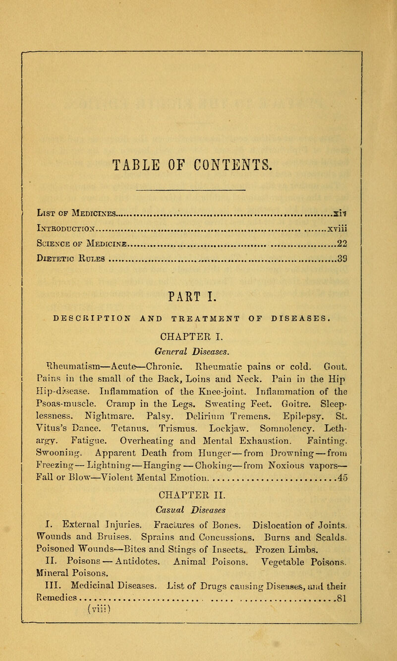 TABLE OF CONTENTS. List of Mediceses sh Intboduction xviii Science of Medicine 22 Dietetic Rules 39 PAKT I. DESCllIPTION AND TREATMENT OF DISEASES. CHAPTER I. General Diseases. Rheuraatisra—Acute—Chronic. Rlieumatic pains or cold. Goiit. Pains in the small of the Back, Loins and Neck. Pain in the Hip Hip-di'sease. Inflammation of the Knee-joint. Inflammation of the Psoas-muscle. Cramp in the Legs. Sweating Feet. Goitre. Sleep- lessness. Nightmare. Palsy. Delirium Tremens. Epilepsy. St. Vitus's Dance. Tetanus. Trismus. Lockjaw. Somnolency. Leth- argy. Fatigue. Overheating and Mental Exhaustion, Fainting. Swooning. Apparent Death from Hunger—from Drowning — from Freezing— Lightning—Hanging — Choking—from Noxious vapors— Fall or Blow—Violent Mental Emotion 45 CHAPTER II. Casual Diseases I. External Injuries. Fraci,ures of Bones. Dislocation of Joints. Wounds and Bruises. Sprains and Concussions. Burns and Scalds. Poisoned Wounds—Bites and Stings of Insects. Frozen Limbs. II. Poisons — Antidotes. Animal Poisons. Vegetable Poisons. Mineral Poisons. III. Medicinal Diseases. List of Drugs causing Diseases, uiul their Remedies 81