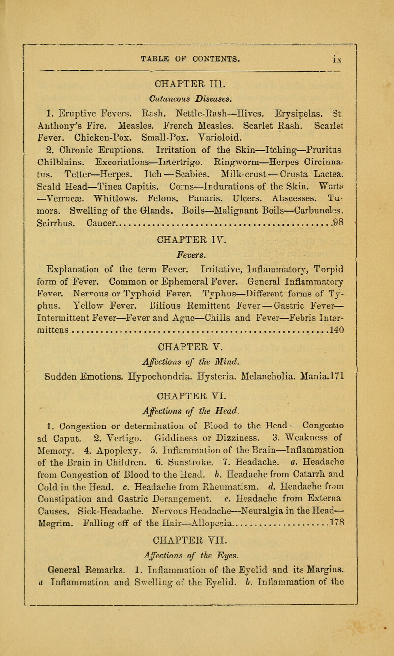 CHAPTER III. Cutaneous Diseases. 1. Eruptive Fcrcrs. Rash. Nettle-Rash—Hives. Erysipelas. St. A.iithony's Fire, Measles. French Measles. Scarlet Rash. Scarlet fever. Chicken-Pox. Small-Pox. Yarioloid. 2. Chronic Eruptions. Irritation of the Skin—Itching—Pruritus Chilblains. Excoriations—Irrtertrigo. Ringworm—Herpes Circinna- tus. Tetter—Herpes. Itch—Scabies. Milk-crust—Crusta Lactea. Scald Head—Tinea Capitis. Corns—Indurations of the Skin. Warts —Verruca. Whitlows. Felons. Panaris. Ulcers. Abscesses. Tu- mors. Swelling of the Glands. Boils—Malignant Boils—Carbuncles. Scirrhus. Cancer .98 CHAPTER IV^ Fevers. Explanation of the term Fever. Irritative, Inflammatory, Torpid form of Fever. Common or Ephemeral Fever. General Inflammatory Fever. Kervous or Typhoid Fever. Typhus—Different forms of Ty- phus. Yellow Fever. Bilious Remittent Fever — Gastric Fever— Intermittent Fever—^Fever and Ague—Chills and Fever—Febris Inter- mittens .140 CHAPTER V. Affections of the Mind. Sudden Emotions. Hypochondria. Hysteria. Melancholia. Mania.171 CHAPTER VI. Affections of the Head. 1. Congestion or determination of Blood to the Head—Congestio ad Caput. 2. Vertigo. Giddiness or Dizziness. 3. Weakness of Memory. 4. Apoplexy. 5. Inflammation of the Brain—Inflammation of the Brain in Children. 6. Sunstroke. 7. Headache, a. Headache from Congestion of Blood to the Head. b. Headache from Catarrh and Cold in the Head. c. Headache from Rheumatism, d. Headache from Constipation and Gastric Derangement. c. Headache from Externa Causes. Sick-Headache. Nervous Headache—Neuralgia in the Head-— Megrim. Falling off of the Hair—Allopecia 178 CHAPTER VII. Affections of the Eyes. General Remarks. 1. Inflammation of the Eyelid and its Margins. vi Inflammation and Swelliuy: of the Evelid. h. Inflammation of the