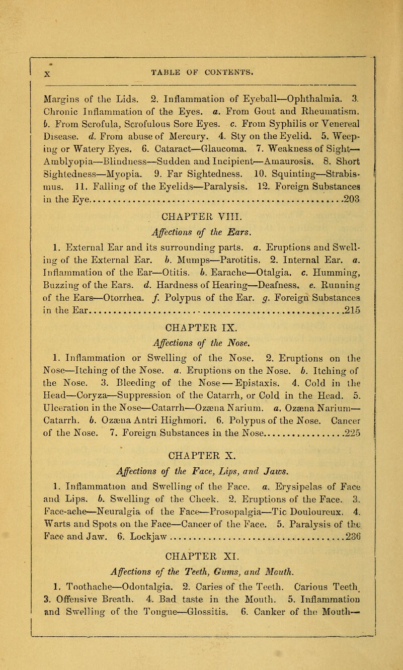 Margins of tlie Lids. 2. Inflammation of Eyeball—Oplitlialmia. 3. Chronic Inflammation of the Eyes. a. From Gout and Rheumatism. b. From Scrofula, Scrofulous Sore Eyes. c. From Syphilis or Venereal Disease, d. From abuse of Mercury. 4. Sty on the Eyelid. 5. Weep- ing or Watery Eyes. 6. Cataract—Glaucoma. 7. Weakness of Siglit— Amblyopia—Blindness—Sudden and Incipient—Amaurosis. 8. Short Sightedness—Myopia. 9. Far Sightedness. 10. Squinting—Strabis- mus. 11. Falling of the Eyelids—Paralysis. 12. Foreign Substances in the Eye 203 CHAPTER VIII. Affections of the Ears. 1. External Ear and its surrounding parts, a. Eruptions and Swell- ing of the External Ear. b. Mumps—Parotitis. 2. Internal Ear. a. Inflammation of the Ear—Otitis, b. Earache—Otalgia, c. Humming, Buzzing of the Ears. d. Hardness of Hearing—Deafness, e. Running of the Ears—Otorrhea. /. Polypus of the Ear. g. Foreign Substances in the Ear 215 CHAPTER IX. Affections of the Nose. 1. Inflammation or Swelling of the Nose. 2. Eruptions on the Nose—Itching of the ISTose. a. Eruptions on the Kose. b. Itching of the ISTose. 3. Bleeding of the Nose — Epistaxis. 4. Cold in ihe Head—Coryza—Suppression of the Catarrh, or Cold in the Head. 5. Ulceration in the Nose—Catarrh—Oza3na Narium. a. Ozsena Narium— Catarrh. 6. Ozajna Antri Highmori. 6. Polypus of the Nose. Cancer of the Nose. 7. Foreign Substances in the Nose 225 CHAPTER X. Affections of the Face, Lips, and Jaws. 1. Inflammation and Swelling of the Face. a. Erysipelas of Face and Lips. 6. Swelling of the Cheek. 2. Eruptions of the Face. 3. Face-ache—Neuralgia of the Face—Prosopalgia—Tic Douloureux. 4. Warts and Spots on the Face—Cancer of the Face. 5. Paralysis of the Face and Jaw. 6. Lockjaw 236 CHAPTER XL Affections of the Teeth, Gums, and Mouth. 1. Toothache—Odontalgia. 2. Caries of the Teeth. Carious Teeth 3. Offensive Breath. 4. Bad taste in the Mouth. 5. Inflammation and Swelling of the Tongue—Glossitis. 6. Canker of th(! Mouth—