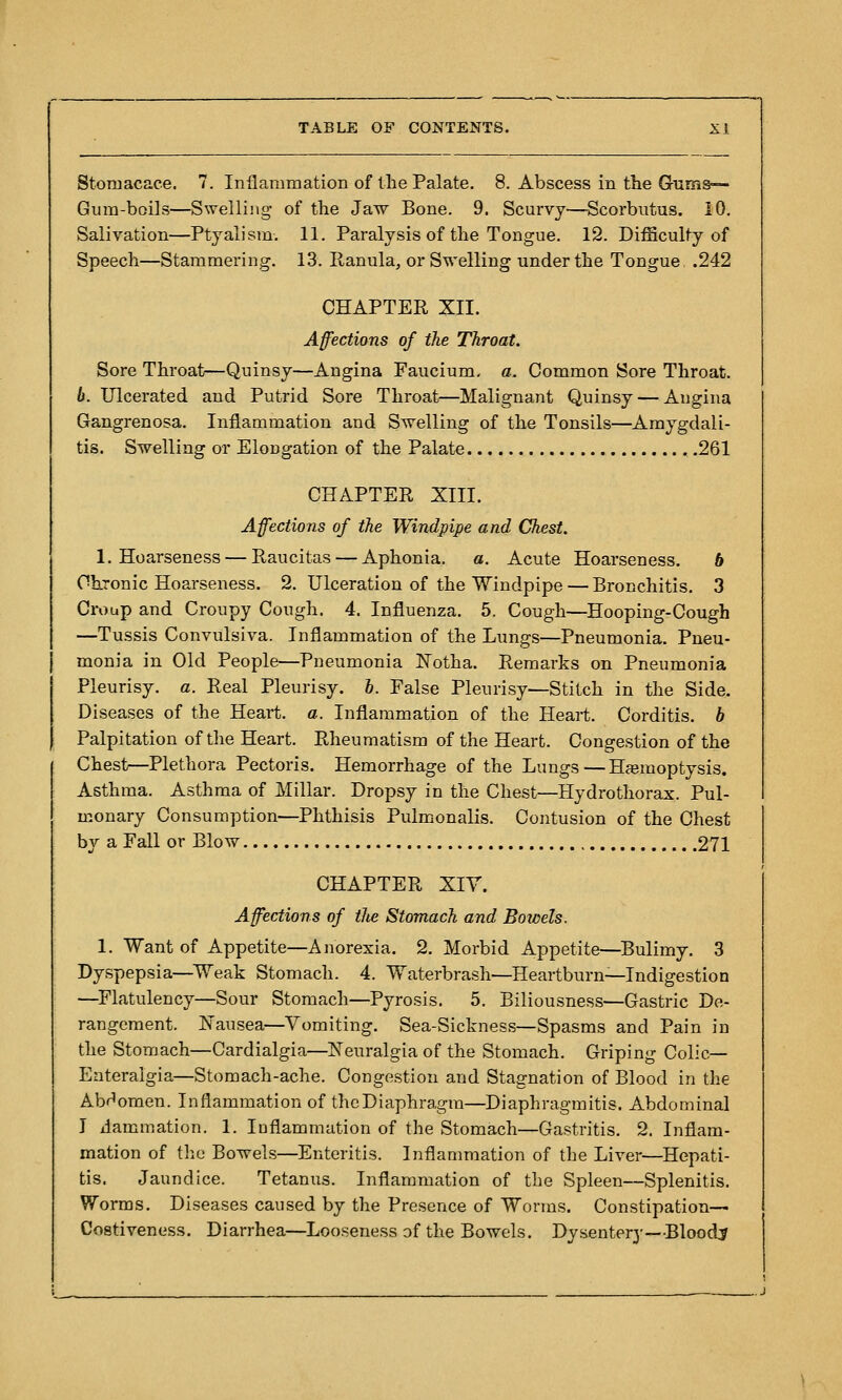 Storuacace. 7. Inflammation of the Palate. 8. Abscess in the Gums— Gum-boils—Swelling of the Jaw Bone. 9. Scurvy—Scorbutus. iO. Salivation—Ptyalism. 11. Paralysis of the Tongue. 12. Difficulty of Speech—Stammering. 13. Ranula, or Swelling under the Tongue .242 CHAPTER XII. Affections of the Throat. Sore Throat—Quinsy—Angina Faucium, a. Common Sore Throat. b. Ulcerated and Putrid Sore Throat—Malignant Quinsy — Angina Gangrenosa. Inflammation and Swelling of the Tonsils—Amygdali- tis. Swelling or Elongation of the Palate , ,261 CHAPTER XIII. Affections of the Windpipe and Chest. 1. Hoarseness — Raucitas — Aphonia, a. Acute Hoarseness. 6 Chronic Hoarseness. 2. Ulceration of the Windpipe — Bronchitis. 3 Croup and Croupy Cough. 4. Influenza. 5. Cough—Hooping-Cough —Tussis Convulsiva. Inflammation of the Lungs—Pneumonia. Pneu- monia in Old People—Pneumonia Notha. Remarks on Pneumonia Pleurisy, a. Real Pleurisy. 6. False Pleurisy—Stitch in the Side. Diseases of the Heart, a. Inflammation of the Heart. Corditis. b Palpitation of the Heart. Rheumatism of the Heart. Congestion of the Chest—Plethora Pectoris. Hemorrhage of the Lungs—Haemoptysis. Asthma. Asthma of Millar. Dropsy in the Chest—Hydrothorax. Pul- monary Consumption—Phthisis Pulmonalis. Contusion of the Chest by a Fall or Blow 271 CHAPTER Xiy. Affections of the Stomach and Bowels. 1. Want of Appetite—Anorexia. 2. Morbid Appetite—Bulimy. 3 Dyspepsia—^TVeak Stomacli. 4. Waterbrash—Heartburn^Indigestion —^Flatulency—Sour Stomach—Pyrosis. 5. Biliousness—Gastric De- rangement. Kausea—Vomiting. Sea-Sickness—Spasms and Pain in the Stomach—Cardialgia—JSTeuralgia of the Stomach. Griping Colic— Enteralgia—Stomach-ache. Congestion and Stagnation of Blood in the Abdomen. Inflammation of the Diaphragm—Diaphragraitis. Abdominal I ilammation. 1. luflammation of the Stomach—Gastritis. 2. Inflam- mation of tlic Bowels—Enteritis. Inflammation of the Liver—Hepati- tis. Jaundice. Tetanus. Inflammation of the Spleen—Splenitis. Worms. Diseases caused by the Presence of Worms. Constipation— Costiveness. Diarrhea—Looseness of the Bowels. Dysentery—Bloody