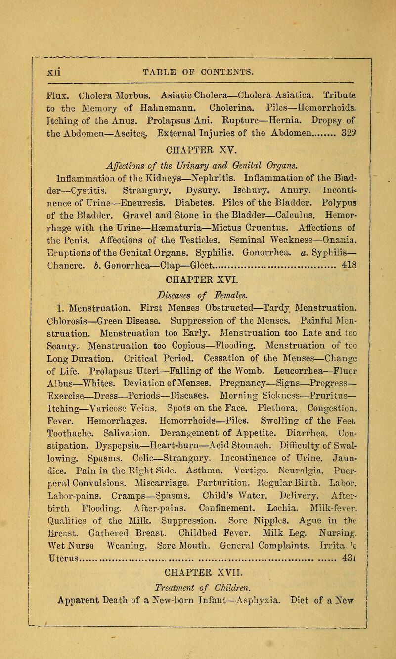 Flux. (Jliolera Morbus. Asiatic Cholera—Cholera Asiatica. Tribute to the Memory of Hahnemann. Cholerina. Piles—Hemorrhoids. Itching of the Anus. Prolapsus Ani. Rupture—Hernia. Dropsy of the Abdomen—Ascites,. External Injuries of the Abdomen 32'} CHAPTER XV. Affections of the Urinary and Genital Organs. Inflammation of the Kidneys—Nephritis. Inflammation of the Blad- der—Cystitis. Strangury. Dysury. Ischury. Anury. Inconti- nence of Urine—Eneuresis. Diabetes. Piles of the Bladder. Polypus of the Bladder. Gravel and Stone in the Bladder—Calculus. Hemor- rhage with the Urine—Hgematuria—Mictus Cruentus. Afl'ections of the Penis. Affections of the Testicles. Seminal Weakness—Onania. Sruptionsof the Genital Organs. Syphilis. Gonorrhea, e. Syphilis— Chancre. 6. Gonorrhea—Clap—Gleet 418 CHAPTER XVI. Diseases of Females. 1. Menstruation. First Menses Obstructed—Tardy Menstruation. Chlorosis—Green Disease. Suppression of the Menses. Painful Men- struation. Menstruation too Early. Zvlenstrnation too Late and too Scanty.. Menstruation too Copious—Flooding. Menstruation of too Long Duration. Critical Period. Cessation of the Menses—Change of Life. Prolapsus Uteri—Falling of the Womb. Leucorrhea—Fluor Albus—^Whites. Deviation of Menses. Pregnancy—Signs—Progress— Exercise—Dress—Periods—Diseases. Morning Sickness—Pruritus— Itching—Varicose Veins. Spots on the Face. Plethora. Congestion. Fever. Hemorrhages. Hemorrhoids—Piles. Swelling of the Feet Toothache. Salivation. Derangement of Appetite. Diarrhea. Con- stipation. Dyspepsia—Heart-burn—Acid Stomach. Difficulty of Svral- lowing. Spasms. Colic—Strangury. iDcontinence of Urine. Jaun- dice. Pain in the Right Side. Asthma. Vertigo. Neuralgia. Puer- peral Convulsions. Miscarriage. Parturition. Pk,egular Birth. Labor. Labor-pains. Cramps—Spasms. Child's Vfater. Delivery. After- birth Flooding. After-pains. Confinement. Lochia. Milk-fever. Qualities of the Milk. Suppression. Sore Nipples. Ague in the jireast. Gathered Breast. Childbed Fever. Milk Leg. Nursing. Wet ISurse Weaning. Sore Mouth. General Complaints. Irrita. e Uterus 4:3j CHAPTER XVIL Treatment of Children. Apparent Death of a New-born Infant—Asphyxia. Diet of a New