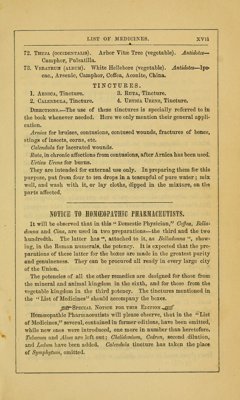 72. Thuja (occidentalis) . Arbor Vitse Tree (vegetable). Antidotes—' Camphor, Pulsatilla. 73. Veeatrum (album). White Hellebore (vegetable). Antidotes—^lpe« cac, Arsenic, Camplior, Coffea, Aconite, China. TINCTUEES. 1. Arnica, Tincture. 3. Ruta, Tincture. 2. Calendula, Tincture. 4. Uetica Ueens, Tincture. Directions.—The use of these tinctures is specially referred to in the book whenever needed. Here we only mention their general appli- cation. Arnica for bruises, contusions, contused wounds, fractures of bones, stings of insects, corns, etc. Calendula for lacerated wounds. Ruta, in chronic affections from contusions, after Arnica has been used. Urtica Urens for burns. They are intended for -external use only. In preparing them for this purpose, put from four to ten drops in a teacupful of pure water ; mix well, and wash with it, or lay cloths, dipped in the mixture, on the parts affected. NOTICE TO HOIffiOPATHIC PHARMACEUTISTS. It will be observed that in this  Domestic Physician,'^ Coffea, Bella- donna and Cina, are used in two preparations—the third and the two hundredth. The latter has , attached to it, as Belladonna , show- ing, in the Roman numerals, the potency. It is expected that the pre- parations of these latter for the boxes are made in the greatest purity and genuineness. They can be procured all ready in every large city of the Union. The potencies of all the other remedies are designed for those from the mineral and animal kingdom in the sixth, and for those from the vegetable kingdom in the third potency. The tinctures mentioned in the List of Medicines should accompany the boxes. ^T'Special Notice for this Edition...^^ Homoeopathic Pharmaceutists will please observe, that in the List of Medicines, several, contained in former editions, have been omitted, while new ones were introduced, one more in number than heretofore. Tahacum and Aloes are left out; Ghelidonium, Cedron, second dilution, and Ledum have been added. Calendida tincture has taken the place of Symphytum, omitted.