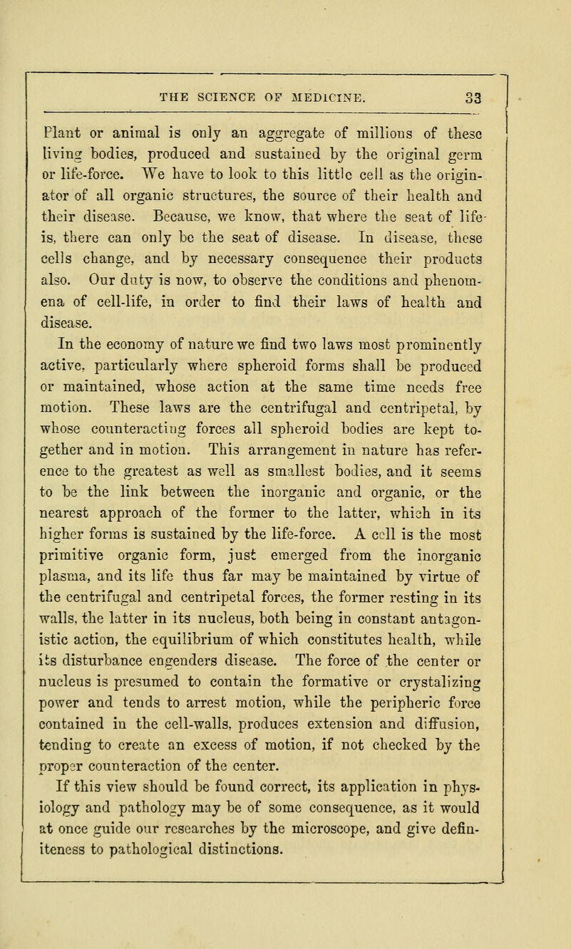 Plant or animal is only an aggregate of millions of these living bodies, produced and sustained by the original germ or life-force. We have to look to this little cell as the origin- ator of all organic structures, the source of their health and their disease. Because, we know, that where the seat of life- is, there can only be the seat of disease. In disease, these cells change, and by necessary consequence their products also. Our duty is now, to observe the conditions and phenom- ena of cell-life, in order to find their laws of health and disease. In the economy of nature we find two laws most prominently active, particularly where spheroid forms shall be produced or maintained, whose action at the same time needs free motion. These laws are the centrifugal and centripetal, by whose counteracting forces all spheroid bodies are kept to- gether and in motion. This arrangement in nature has refer- ence to the greatest as well as smallest bodies, and it seems to be the link between the inorganic and organic, or the nearest approach of the former to the latter, which in its higher forms is sustained by the life-force. A cell is the most primitive organic form, just emerged from the inorganic plasrja, and its life thus far may be maintained by virtue of the centrifugal and centripetal forces, the former resting in its walls, the latter in its nucleus, both being in constant antagon- istic action, the equilibrium of which constitutes health, while its disturbance engenders disease. The force of ,the center or nucleus is presumed to contain the formative or crystalizing power and tends to arrest motion, while the peripheric force contained in the cell-walls, produces extension and difi'usion, tending to create an excess of motion, if not checked by the proper counteraction of the center. If this view should be found correct, its application in phys- iology and pathology may be of some consequence, as it would at once guide our researches by the microscope, and give defin- iteness to pathological distinctions.