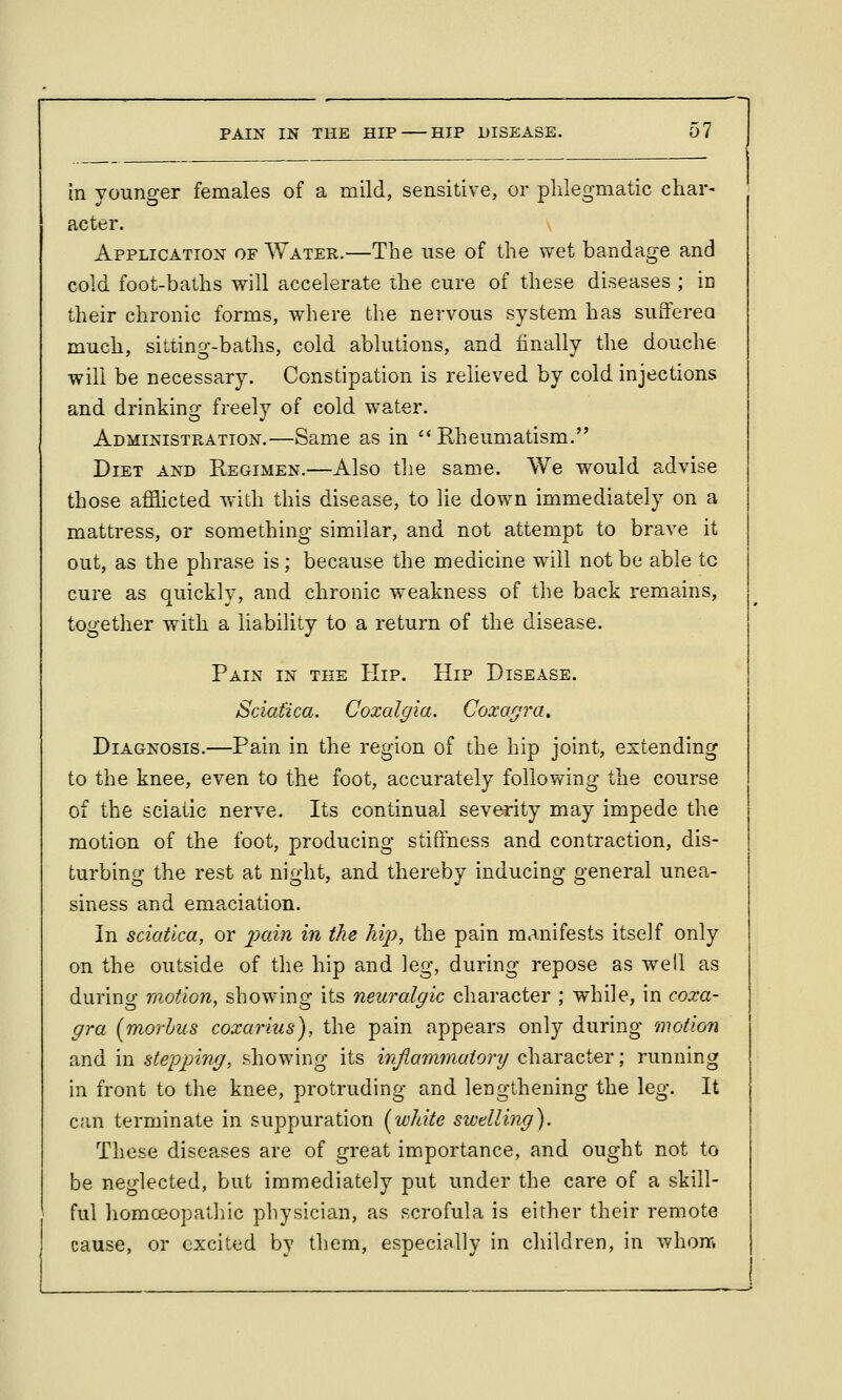 in younger females of a mild, sensitive, or phlegmatic char- acter. Application of Water.—The use of the wet bandage and cold foot-baths will accelerate the cure of these diseases ; in their chronic forms, where the nervous system has sufferea much, sitting-baths, cold ablutions, and finally the douche will be necessary. Constipation is relieved by cold injections and drinking freely of cold water. Administration.—Same as in Rheumatism. Diet and Regimen.—Also tlie same. We would advise those afflicted with this disease, to lie down immediately on a mattress, or something similar, and not attempt to brave it out, as the phrase is ; because the medicine will not be able tc cure as quickly, and chronic weakness of the back remains, together with a liability to a return of the disease. Pain in the Hip. Hip Disease. Sciatica. Coxalgia, Coxagra, Diagnosis.—Pain in the region of the hip joint, extending to the knee, even to the foot, accurately following the course of the sciatic nerve. Its continual severity may impede the motion of the foot, producing stiffness and contraction, dis- turbing the rest at night, and thereby inducing general unea- siness and emaciation. In sciatica, or ^j>«m in the hij), the pain manifests itself only on the outside of the hip and leg, during repose as well as during motion, showing its neuralgic character ; while, in coxa- gra [morbus coxarius), the pain appears only during motion and in stepping, showing its injiammaiory character; running in front to the knee, protruding and lengthening the leg. It can terminate in suppuration [white swelling). These diseases are of great importance, and ought not to be neglected, but immediately put under the care of a skill- ful homceopathic physician, as scrofula is either their remote cause, or excited by them, especially in children, in whoni