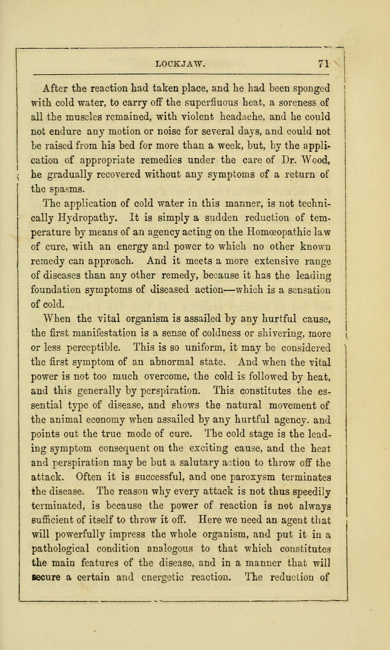 After tlie reaction had taken place, and lie liad been sponged witii cold water, to carry off the superfluous heat, a soreness of all the muscles remained, with violent headache, and he could not endure any motion or noise for several days, and could not he raised from his bed for more than a week, but, by the appli- cation of appropriate remedies under the care of Dr. Wood, he gradually recovered without any symptoms of a return of the spasms. The application of cold water in this manner, is not techni- cally Hydropathy. It is simply a sudden reduction of tem- perature by means of an agency acting on the Homoeopathie law of cure, with an energy and power to which no other known remedy can approach. And it meets a more extensive range of diseases than any other remedy, because it has the leading foundation symptoms of diseased action—which is a sensation of cold. When the vital organism is assailed by any hurtful cause, the first manifestation is a sense of coldness or shivering, more or less perceptible. This is so uniform, it may be considered the first symptom of an abnormal state. And when the vital power is not too much overcome, the cold is followed by heat, and this generally by perspiration. This constitutes the es- sential type of disease, and shows the natural movement of the animal economy when assailed by any hurtful agency, and points out the true mode of cure. The cold stage is the lead- ing symptom consequent on the exciting cause, and the heat and perspiration may be but a salutary action to throw off the attack. Often it is successful, and one paroxysm terminates the disease. The reason why every attack is not thus speedily terminated, is because the power of reaction is not always sufiicient of itself to throw it off. Here we need an agent tliat will powerfully impress the whole organism, and put it in a pathological condition analogous to that which constitutes the main features of the disease, and in a manner that will secure a certain and cnerf!;etic reaction. The reduction of