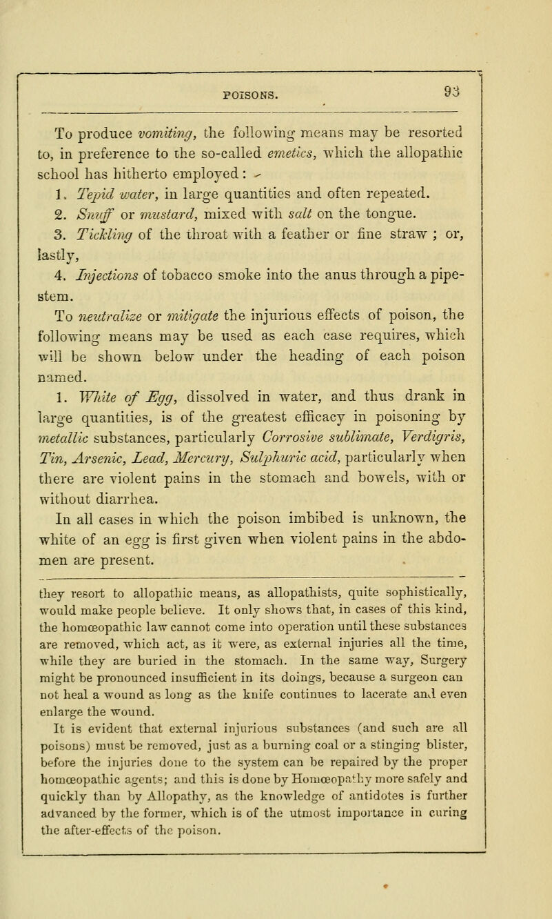 To produce vomiting, the following means may be resorted to, in preference to itie so-called emetics, Tvhich the allopathic school has hitherto employed : ^ 1. Tejjid water, in large quantities and often repeated. 2. Snvff or mustard, mixed with salt on the tongue. 3. Tickling of the throat wdth a feather or fine straw ; or, lastly, 4. Injections of tobacco smoke into the anus through a pipe- stem. To neutralize or mitigate the injurious effects of poison, the following means may be used as each case requires, which will be shown below under the heading of each poison named. 1. Wliite of Egg, dissolved in water, and thus drank in large quantities, is of the greatest efficacy in poisoning by metallic substances, particularly Corrosive sublimate. Verdigris, Tin, Arsenic, Lead, Mercury, Sulpliuric acid, particularly when there are violent pains in the stomach and bowels, with or without diarrhea. In all cases in which the poison imbibed is unknown, the white of an ^gg is first given when violent pains in the abdo- men are present. 1 they resort to allopatliic means, as allopathists, quite sophistically, would make people believe. It onlj shows that, in cases of this kind, the homceopathic law cannot come into operation until these substances are removed, which act, as it were, as external injuries all the time, while they are buried in the stomach. In the same way. Surgery might be pronounced insufficient in its doings, because a surgeon can not heal a wound as long as the knife continues to lacerate and even enlarge the wound. It is evident that external injurious substances (and such are all poisons) must be removed, just as a burning coal or a stinging blister, before the injuries done to the system can be repaired by the proper homoeopathic agents; and this is done by Homceopatl:y more safely and quickly than by Allopathy, as the knowledge of antidotes is further advanced by the former, which is of the utmost importance in curing the after-effects of the poison.