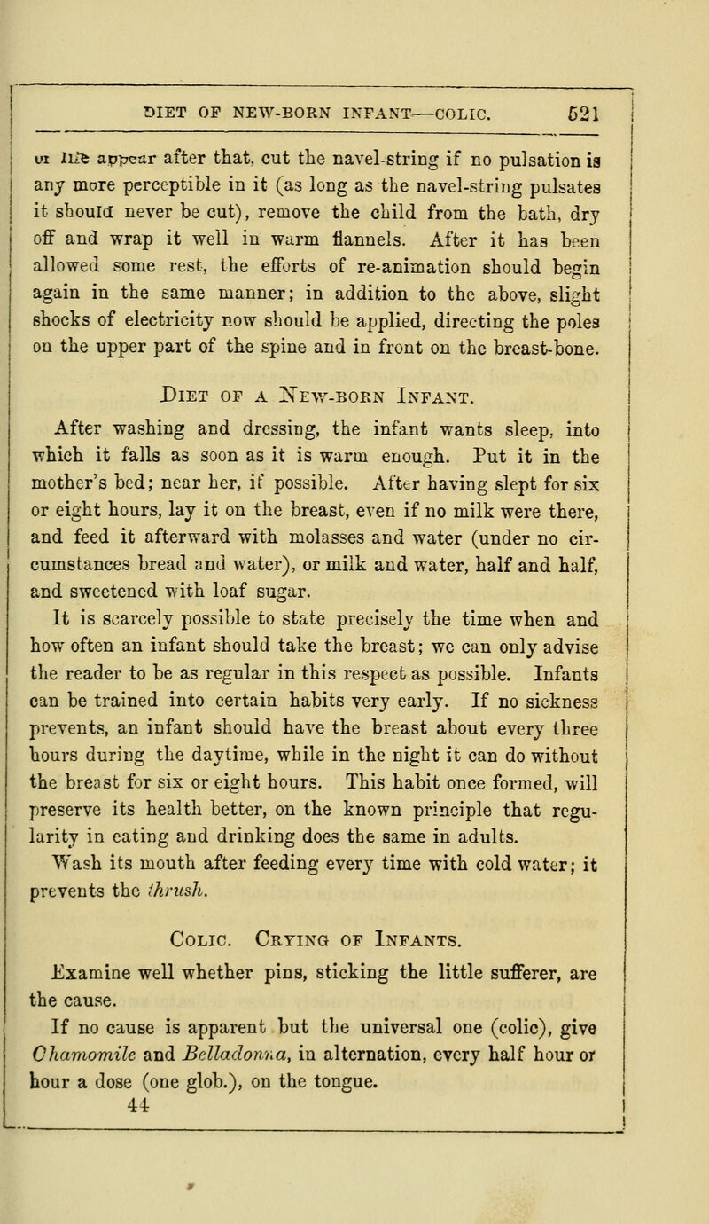 DIET OF NEW-BORN INFANT^—COLIC. B2\ vt Hit appear after that, cut the navel-string if no pulsation ia any more perceptible in it (as long as the navel-string pulsates it should never be cut), remove the child from the hath, dry off and wrap it well in warm flannels. After it has heen allowed some rest, the efforts of re-animation should begin again in the same manner; in addition to the above, slight shocks of electricity now should be applied, directing the poles on the upper part of the spine and in front on the breast-bone. Diet of a ISTevz-born Infant. After washing and dressing, the infant wants sleep, into which it falls as soon as it is warm enough. Put it in the mother's bed; near her, if possible. After having slept for six or eight hours, lay it on the breast, even if no milk were there, and feed it afterward with molasses and water (under no cir- cumstances bread and water), or milk and water, half and half, and sweetened with loaf sugar. It is scarcely possible to state precisely the time when and how often an infant should take the breast; we can only advise the reader to be as regular in this respect as possible. Infants can be trained into certain habits very early. If no sickness prevents, an infant should have the breast about every three hours during the daytime, while in the night it can do without the breast for six or eight hours. This habit once formed, will preserve its health better, on the known principle that regu- larity in eating and drinking does the same in adults. Wash its mouth after feeding every time with cold water; it prevents the ihrush. Colic. Crying of Infants. Examine well whether pins, sticking the little sufferer, are the cause. If no cause is apparent but the universal one (colic), give Chamomile and Belladowna, in alternation, every half hour or hour a dose (one glob.), on the tongue. 4i