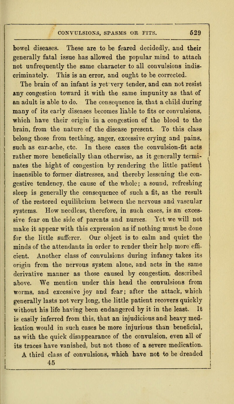 bowel diseases. These are to he feared decidedly, and their generally fatal issue has allowed the popular mind to attach not unfrequently the same character to all convulsions indis- criminately. This is an error, and ought to be corrected. The brain of an infant is yetvery tender, and can not resist Any congestion toward it with the same impunity as that of an adult is able to do. The consequence is, that a child during many of its early diseases becomes liable to fits or convulsions, which have their origin in a congestion of the blood to the brain, from the nature of the disease present. To this class belong those from teething, anger, excessive crying and pains, such as ear-ache, etc. In these cases the convulsion-fit acts rather more beneficially than otherwise, as it generally termi- nates the hight of congestion by rendering the little patient insensible to former distresses, and thereby lessening the con- gestive tendency, the cause of the whole; a sound, refreshing sleep is generally the consequence of such a fit, as the result of the restored equilibrium between the nervous and vascular systems. How needless, therefore, in such cases, is an exces- sive fear on the side of parents and nurses. Yet we will not make it appear with this expression as if nothing must be done for the little sufferer. Our object is to calm and quiet the minds of the attendants in order to render their help more efii- cient. Another class of convulsions during infancy takes its origin from the nervous system alone, and acts in the same derivative manner as those caused by congestion, described above. We mention under this head the convulsions from worms, and excessive joy and fear; after the attack, which generally lasts not very long, the little patient recovers quickly without his life having been endangered by it in the least. It is easily inferred from this, that an injudicious and heavy med- ication would in such cases be more injurious than beneficial, as with the quick disappearance of the convulsion, even all of its traces have vanished, but not those of a severe medication. A third class of convulsions, which have not to be dreaded 45