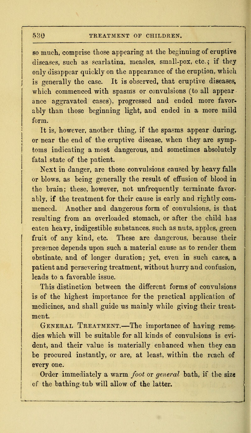 SO much, comprise those appearing at the beginning of eruptive diseases, such as scarlatina, measles, small-pox, etc.> if they only disappear quickly on the appearance of the eruption, which is generally the case. It is observed, that eruptive diseases, which commenced with spasms or convulsions (to all appear ance aggravated cases), progressed and ended more favor- ably than those beginning light, and ended in a more mild form. It is, however, another thing, if the spasms appear during, or near the end of the eruptive disease, when they are symp- toms indicating a most dangerous, and sometimes absolutely fatal state of the patient. Next in danger, are those convulsions caused by heavy falls or blows, as being generally the result of effusion of blood in the brain; these, however, not unfrequently terminate favor- ably, if the treatment for their cause is early and rightly com- menced. Another and dangerous form of convulsions, is that resulting from an overloaded stomach, or after the child has eaten heavy, indigestible substances, such as nuts, apples, green fruit of any kind, etc. These are dangerous, because their presence depends upon such a material cause as to render them obstinate, and of longer duration; yet, even in such cases, a patient and persevering treatment, without hurry and confusion, leads to a favorable issue. This distinction between the different forms of convulsions is of the highest importance for the practical application of medicines, and shall guide us mainly while giving their treat- ment. General Treatment.—The importance of having reme- dies which will be suitable for all kinds of convulsions is evi- dent, and their value is materially enhanced when they can be procured instantly, or are, at least, within the reach of every one. Order immediately a warm foot or general bath, if tlie size of the bathing-tub will allow of the latter.