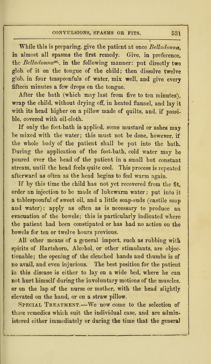 While this is preparing, give the patient at once Belladoima, in almost all spasms the first remedy. Give, in preference, the Belladonna^-, in the following manner: put directly two glob, of it on the tongue of the child; then dissolve twelve glob, in four teaspoonfuls of water, mix well, and give every fifteen minutes a few drops on the tongue. After the bath (which may last from five to ten minutes), wrap the child, without drying off, in heated flannel, and lay it with its head higher on a pillow made of quilts, and, if possi- ble, covered with oil-cloth. If only the foot-bath is applied, some mustard or ashes may be mixed with the water; this must not be done, however, if the whole body of the patient shall be put into the bath. During the application of the foot-bath, cold water may be poured over the head of the patient in a small but constant stream, until the head feels quite cool. This process is repeated afterward as often as the head begins to feel warm again. If by this time the child has not yet recovered from the fit, order an injection to be made of lukewarm water: put into it a tablespoonful of sweet oil, and a little soap-suds (castile soap and water); apply as often as is necessary to produce an evacuation of the bowels; this is particularly indicated where the patient had been constipated or has had no action on the bowels for ten or twelve hours previous. All other means of a general import, such as rubbing with spirits of Hartshorn, Alcohol, or other stimulants, are objec- tionable; the opening of the clenched hands and thumbs is of no avail, and even injurious. The best position for the patient in this disease is either to lay on a wide bed, where he can not hurt himself during the involuntary motions of the muscles. or on the lap of the nurse or mother, with the head slightly elevated on the hand, or on a straw pillow. Special Treatment.—We now come to the selection of those remedies which suit the individual case, and are admin- istered either immediately or during the time that the general ) s