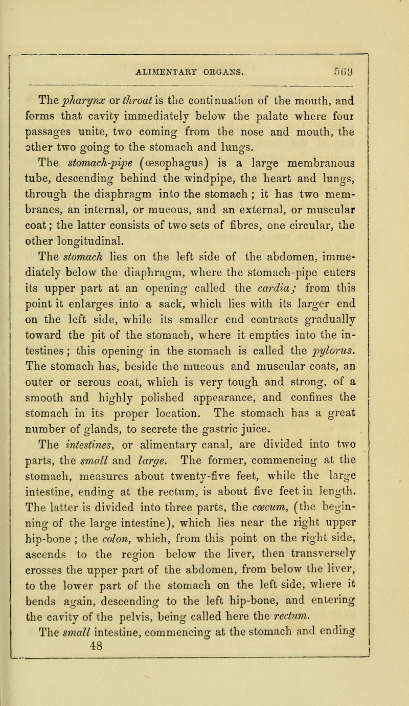The pharynx or throat is the continuation of the mouth, and forms that cavity immediately below the palate where four passages unite, two coming from the nose and mouth, the other two going to the stomach and lungs. The stomach-pipe (oesophagus) is a large membranous tube, descending behind the windpipe, the heart and lungs, through the diaphragm into the stomach; it has two mem- branes, an internal, or mucous, and an external, or muscular coat; the latter consists of two sets of fibres, one circular, the other longitudinal. The stomach lies on the left side of the abdomen, imme- diately below the diaphragm, where the stomach-pipe enters its upper part at an opening called the cardia; from this point it enlarges into a sack, which lies with its larger end on the left side, while its smaller end contracts gradually toward the pit of the stomach, where it empties into the in- testines ; this opening in the stomach is called the pylorus. The stomach has, beside the mucous and muscular coats, an outer or serous coat, which is very tough and strong, of a smooth and highly polished appearance, and confines the stomach in its proper location. The stomach has a great number of glands, to secrete the gastric juice. The intestines, or alimentary canal, are divided into two parts, the small and larffc. The former, commencing at the stomach, measures about twenty-five feet, while the large intestine, ending at the rectum, is about five feet in length. The latter is divided into three parts, the coecum, (the begin- ning of the large intestine), which lies near the right upper hip-bone ; the colon, which, from this point on the right side, ascends to the region below the liver, then transversely crosses the upper part of the abdomen, from below the liver, to the lower part of the stomach on the left side, where it bends again, descending to the left hip-bone, and entering the cavity of the pelvis, being called here the rectum. The small intestine, commencing at the stomach and ending 48