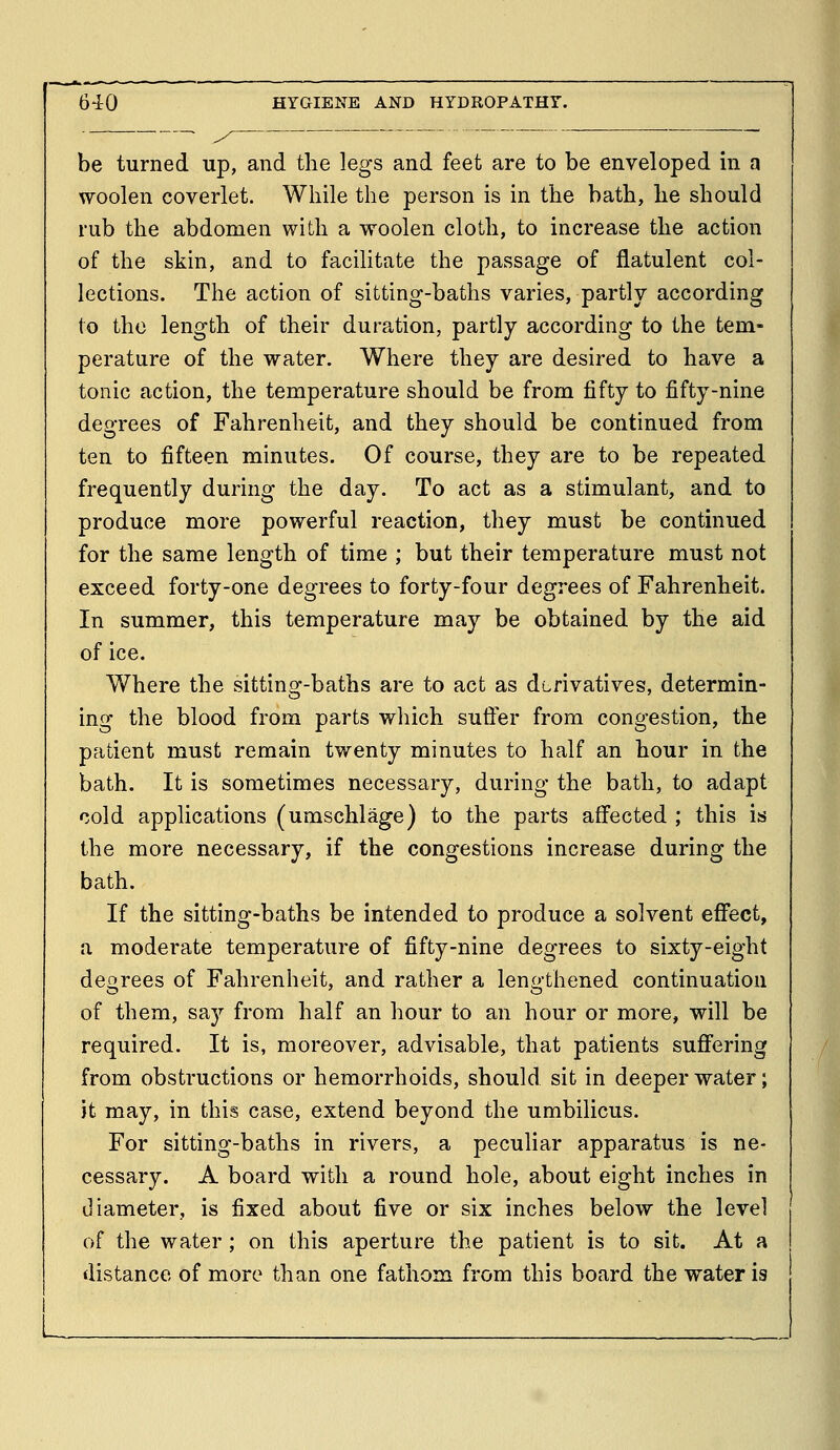 be turned up, and the legs and feet are to be enveloped in a woolen coverlet. While the person is in the bath, he should rub the abdomen with a woolen cloth, to increase the action of the skin, and to facilitate the passage of flatulent col- lections. The action of sitting-baths varies, partly according to the length of their duration, partly according to the tem- perature of the water. Where they are desired to have a tonic action, the temperature should be from fifty to fifty-nine degrees of Fahrenheit, and they should be continued from ten to fifteen minutes. Of course, they are to be repeated frequently during the day. To act as a stimulant, and to produce more powerful reaction, they must be continued for the same length of time ; but their temperature must not exceed forty-one degrees to forty-four degrees of Fahrenheit. In summer, this temperature may be obtained by the aid of ice. Where the sittinof-baths are to act as dtrivatives, determin- ing the blood from parts which suffer from congestion, the patient must remain twenty minutes to half an hour in the bath. It is sometimes necessary, during the bath, to adapt cold applications (umschlage) to the parts affected ; this is the more necessary, if the congestions increase during the bath. If the sitting-baths be intended to produce a solvent effect, a moderate temperature of fifty-nine degrees to sixty-eight deorees of Fahrenheit, and rather a leno-thened continuation of them, say from half an hour to an hour or more, will be required. It is, moreover, advisable, that patients suffering from obstructions or hemorrhoids, should sit in deeper water; it may, in this case, extend beyond the umbilicus. For sitting-baths in rivers, a peculiar apparatus is ne- cessary. A board with a round hole, about eight inches in Jiameter, is fixed about five or six inches below the level of the water; on this aperture the patient is to sit. At a distance of more than one fathom from this board the water is L