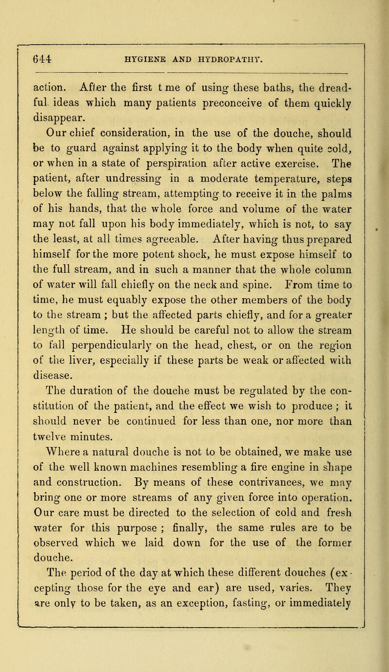 action. Aft,er the first t me of using these baths, the dread- ful ideas which many patients preconceive of them quickly disappear. Our chief consideration, in the use of the douche, should be to guard against applying it to the body when quite sold, or when in a state of perspiration after active exercise. The patient, after undressing in a moderate temperature, steps below the falling stream, attempting to receive it in the palms of his hands, that the whole force and volume of the water may not fall upon his body immediately, which is not, to say the least, at all times agreeable. After having thus prepared himself for the more potent shock, he must expose himself to the full stream, and in such a manner that the whole column of water will fall chiefly on the neck and spine. From time to time, he must equably expose the other members of the body to the stream ; but the affected parts chiefly, and for a greater length of time. He should be careful not to allow the stream to fall perpendicularly on the head, chest, or on the region of the liver, especially if these parts be weak or affected with disease. The duration of the douche must be regulated by the con- stitution of the patient, and the effect we wish to produce ; it should never be continued for less than one, nor more than twelve minutes. Where a natural douche is not to be obtained, we make use of the well known machines resembling a fire engine in shape and construction. By means of these contrivances, we may bring one or more streams of any given force into operation. Our care must be directed to the selection of cold and fresh water for this purpose ; finally, the same rules are to be observed which we laid down for the use of the former douche. The period of the day at which these different douches (ex • cepting those for the eye and ear) are used, varies. They sire only to be taken, as an exception, fasting, or immediately