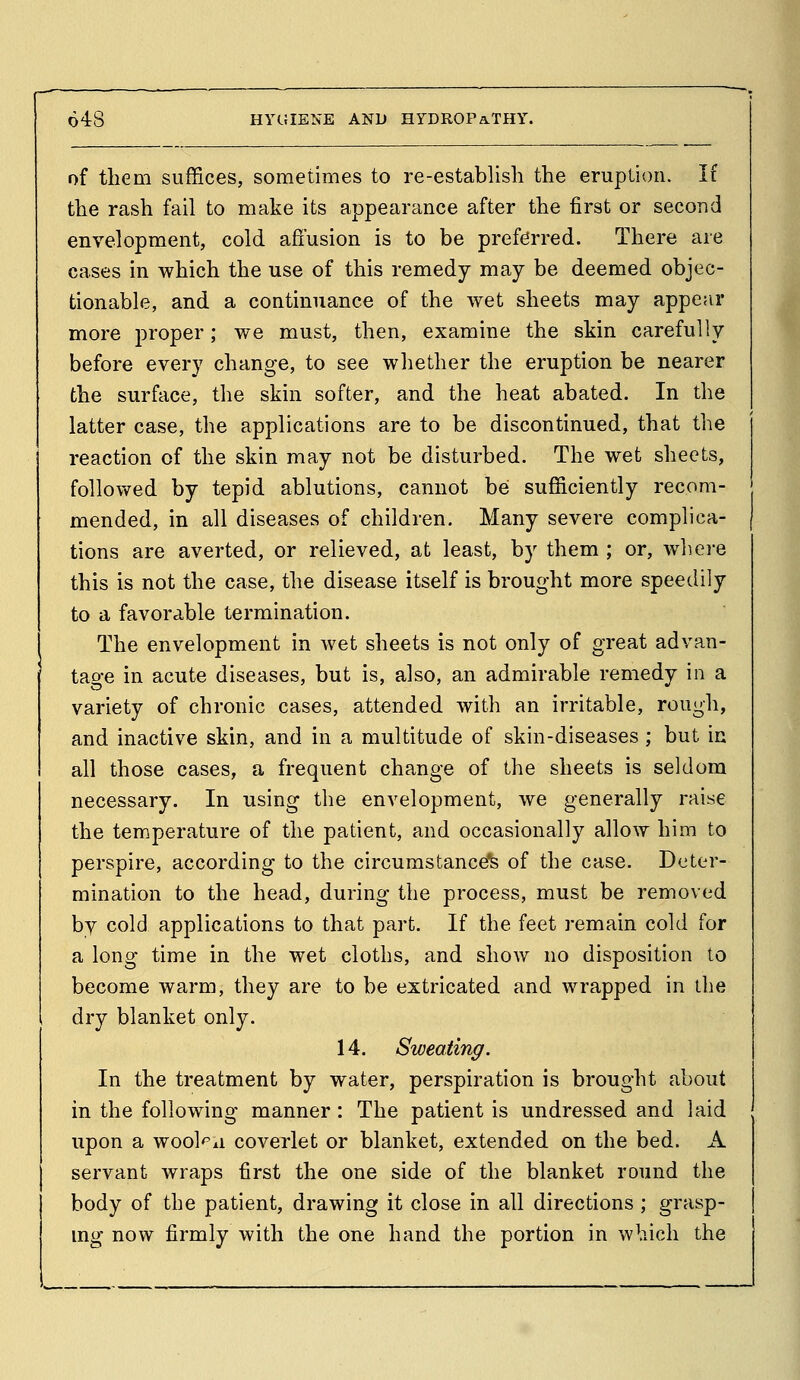 of them suffices, sometimes to re-establish the eruption. If the rash fail to make its appearance after the first or second envelopment, cold affusion is to be preferred. There are cases in which the use of this remedy may be deemed objec- tionable, and a continuance of the wet sheets may appear more proper; we must, then, examine the skin carefully before every change, to see whether the eruption be nearer the surface, the skin softer, and the heat abated. In the latter case, the applications are to be discontinued, that the reaction of the skin may not be disturbed. The wet sheets, folloy*^ed by tepid ablutions, cannot be sufficiently recom- mended, in all diseases of children. Many severe complica- tions are averted, or relieved, at least, by them ; or, where this is not the case, the disease itself is brought more speedily to a favorable termination. The envelopment in wet sheets is not only of great advan- tao-e in acute diseases, but is, also, an admirable remedy in a variety of chronic cases, attended with an irritable, rough, and inactive skin, and in a multitude of skin-diseases ; but in all those cases, a frequent change of the sheets is seldom necessary. In using the envelopment, we generally raise the temperature of the patient, and occasionally allow him to perspire, according to the circumstance!^ of the case. Deter- mination to the head, during the process, must be removed by cold applications to that part. If the feet remain cold for a long time in the wet cloths, and show no disposition to become warm, they are to be extricated and wrapped in the dry blanket only. 14. Sweating. In the treatment by water, perspiration is brought about in the following manner: The patient is undressed and laid upon a wool'^ii coverlet or blanket, extended on the bed. A servant wraps first the one side of the blanket round the body of the patient, drawing it close in all directions ; grasp- mg now firmly with the one hand the portion in which the