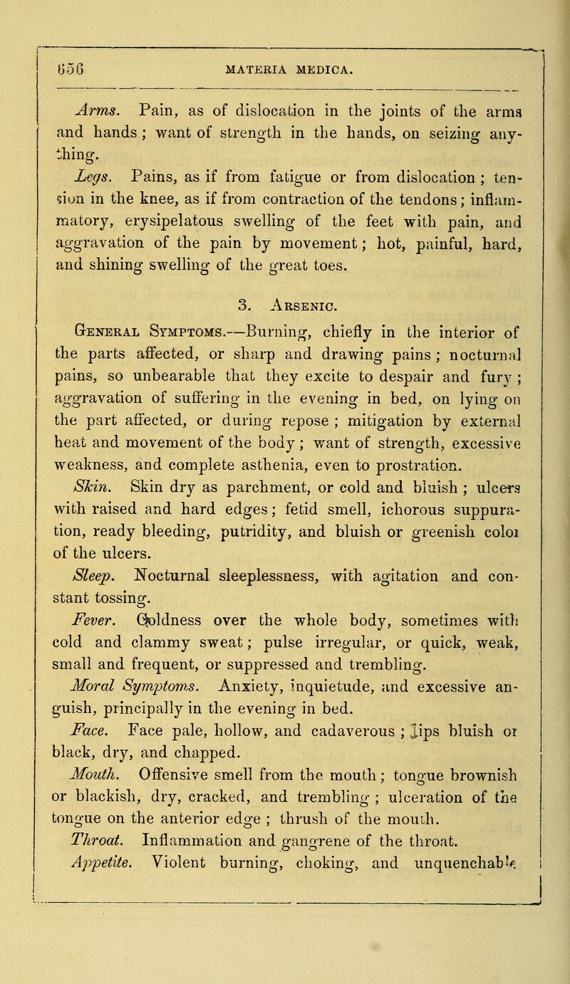 Arms. Pain, as of dislocation in the joints of tlie arms and hands; want of strength in the hands, on seizing any- thing. Legs. Pains, as if from fatigue or from dislocation ; ten- don in the knee, as if from contraction of the tendons; inflam- matory, erysipelatous swelling of the feet with pain, and aggravation of the pain by movement; hot, painful, hard, and shining swelling of the great toes. 3. Arsenic. General Symptoms.—Burning, chiefly in the interior of the parts aff'ected, or sharp and drawing pains ; nocturnal pains, so unbearable that they excite to despair and furv ; aggravation of suffering in the evening in bed, on lying on the part affected, or during repose ; mitigation by external heat and movement of the body; want of strength, excessive weakness, and complete asthenia, even to prostration. Skin. Skin dry as parchment, or cold and bluish ; ulcers with raised and hard edges; fetid smell, ichorous suppura- tion, ready bleeding, putridity, and bluish or greenish coloi of the ulcers. Sleep. ISTocturnal sleeplessness, with agitation and con- stant tossing. Fever. Qoldness over the whole body, sometimes with cold and clammy sweat; pulse irregular, or quick, weak, small and frequent, or suppressed and trembling. Moral Symptoms. Anxiety, inquietude, and excessive an- guish, principally in the evening in bed. Face. Face pale, hollow, and cadaverous ; lips bluish oi black, dry, and chapped. Mouth. Off'ensive smell from the mouth; tongue brownish or blackish, dry, cracked, and trembling ; ulceration of the tongue on the anterior edge ; thrush of the mouih. Throat. Inflammation and gangrene of the throat. Appetite. Violent burning, choking, and unquenchabJ^