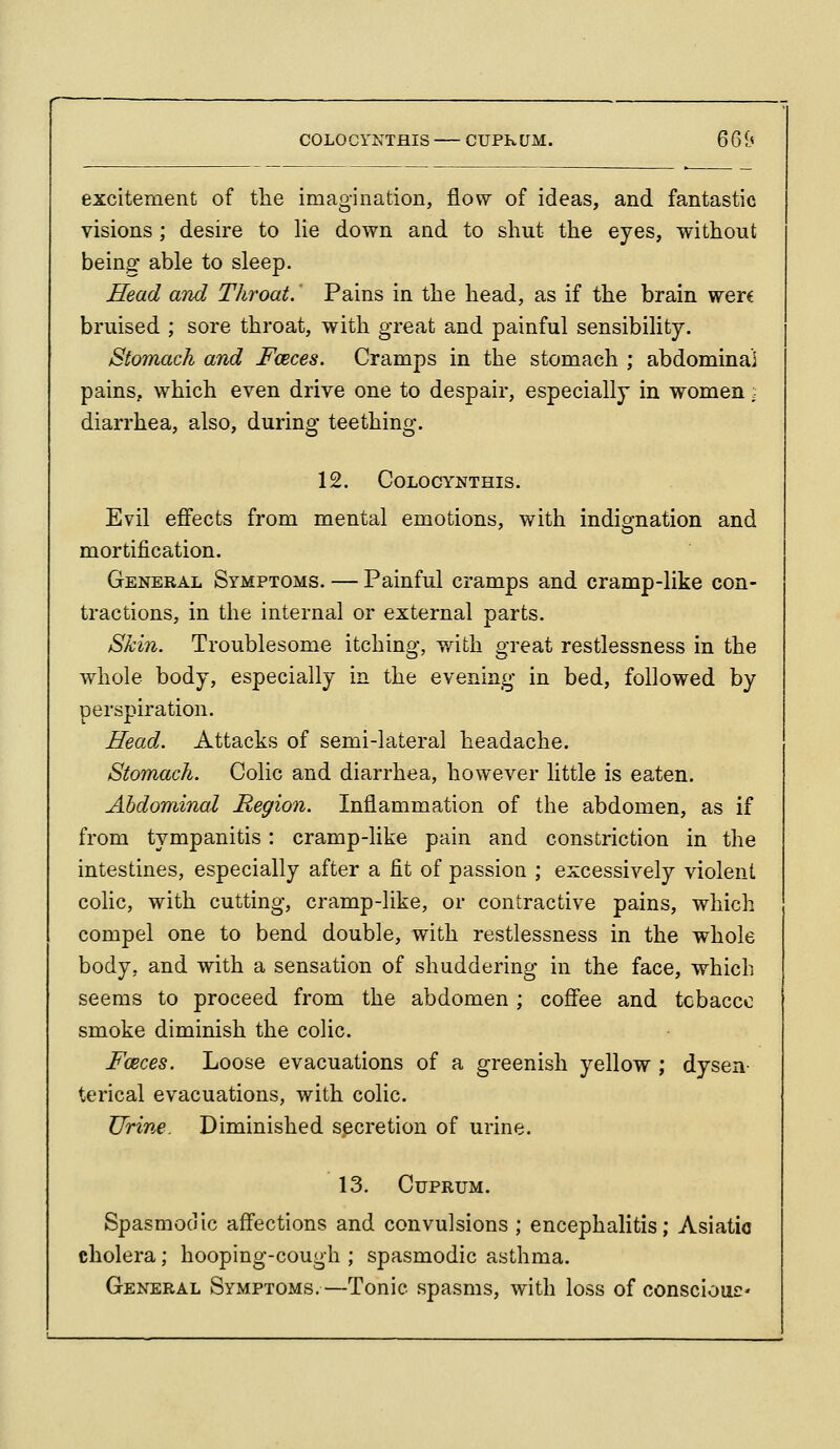 COLOCYNTHIS CUPKUM. 66i excitement of the imagination, flow of ideas, and fantastic visions; desire to lie down and to shut the eyes, without being able to sleep. Head and Throat.' Pains in the head, as if the brain were bruised ; sore throat, with great and painful sensibility. Stomach and Fceces. Cramps in the stomach ; abdominal pains, which even drive one to despair, especially in women; diarrhea, also, during teething. 12. COLOCYNTHIS. Evil effects from mental emotions, with indignation and mortification. General Symptoms. — Painful cramps and cramp-like con- tractions, in the internal or external parts. Skin. Troublesome itching, v/ith great restlessness in the whole body, especially in the evening in bed, followed by perspiration. Head. Attacks of semi-lateral headache. Stomach. Colic and diarrhea, however little is eaten. Abdominal Region. Inflammation of the abdomen, as if from tympanitis: cramp-like pain and constriction in the intestines, especially after a fit of passion ; excessively violent colic, with cutting, cramp-like, or contractive pains, which compel one to bend double, with restlessness in the whole body, and with a sensation of shuddering in the face, which seems to proceed from the abdomen ; coffee and tobacco smoke diminish the colic. Foeces. Loose evacuations of a greenish yellow ; dysen- terical evacuations, with colic. Urine. Diminished secretion of urine. 13. Cuprum. Spasmodic affections and convulsions ; encephalitis; Asiatic cholera; hooping-cough ; spasmodic asthma. General Symptoms.—Tonic spasms, with loss of consciouc'