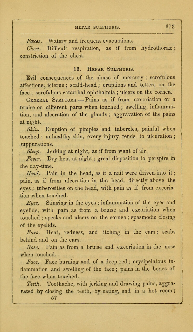 FoRces. Watery and frequent evacuations. Chest. Difficult respiration, as if from hydrotliorax; constriction of the chest. 18. Hepar Sulphuris. Evil consequences of the abuse of mercury ; scrofulous afFectionSv icterus ; scald-head; eruptions and tetters on the face ; scrofulous catarrhal ophthalmia ; ulcers on the cornea. General Symptoms.—Pains as if from excoriation or a bruise on different parts when touched ; swelling, inflamma- tion, and ulceration of the glands ; aggravation of the pains at nio-ht. Shin. Eruption of pimples and tubercles, painful when touched ; unhealthy skin, every injury tends to ulceration ; suppurations. Sleep. Jerking at night, as if from want of air. Fever. Dry heat at night; great disposition to perspire in the day-time. Head. Pain in the head, as if a nail were driven-into it; pain, as if from ulceration in the head, directly above the eyes ; tuberosities on the head, with pain as if from excoria- tion when touched. Fyes. Stinging in the eyes ; inflammation of the eyes and eyelids, with pain as from a bruise and excoriation when touched; specks and ulcers on the cornea; spasmodic closing of the eyelids. Ears. Heat, redness, and itching in the ears; scabs behind and on the ears. Nose. Pain as from a bruise and excoriation in the nose when touched. Face. Face burning and of a deep red; erysipelatous in- flammation and swelling of the face; pains in the bones of the face when touched. Teeth. Toothache, with jerking and drawing pains, aggra- vated by closing the teeth, by eating, and in a hot room; 57