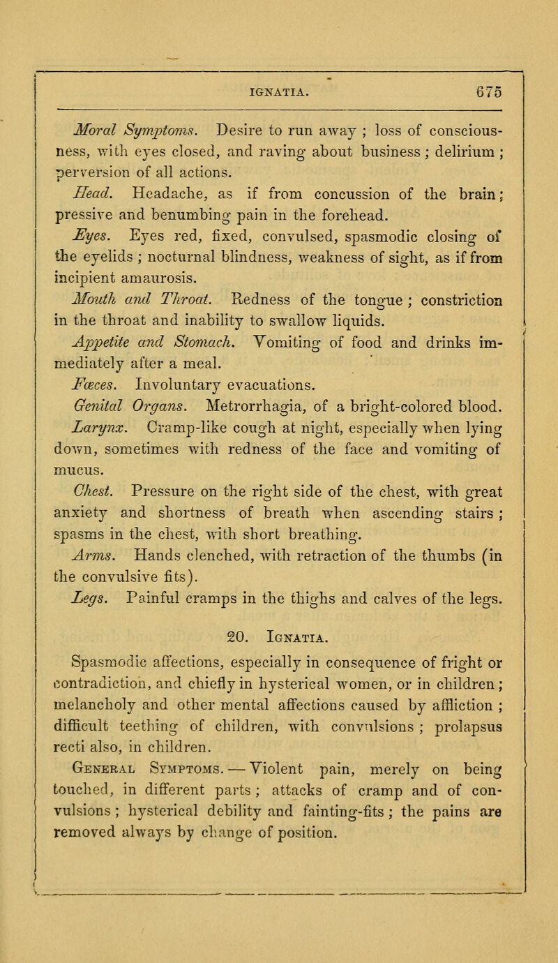 Moral Symptoms. Desire to run away ; loss of conscious- ness, with eyes closed, and raving about business ; delirium ; perversion of all actions. Head. Headache, as if from concussion of the brain; pressive and benumbing pain in the forehead. Eyes. Eyes red, fixed, convulsed, spasmodic closing of the eyelids ; nocturnal blindness, weakness of sight, as if from incipient amaurosis. Mouth and Throat. Redness of the tongue ; constriction in the throat and inability to swallow liquids. App)etite and Stomach. Vomiting of food and drinks im- mediately after a meal. Fceces. Involuntary evacuations. Genital Organs. Metrorrhagia, of a bright-colored blood. Larynx. Cramp-like cough at night, especially when lying down, sometimes with redness of the face and vomiting of mucus. Chest. Pressure on the right side of the chest, with great anxiety and shortness of breath when ascending stairs ; spasms in the chest, with short breathing. Arms. Hands clenched, with retraction of the thumbs (in the convulsive fits). Legs. Painful cramps in the thighs and calves of the legs. 20. Ignatia. Spasmodic affections, especially in consequence of fright or contradiction, and chiefly in hysterical women, or in children; melancholy and other mental afiPections caused by affliction ; difficult teeth.ing of children, with convulsions ; prolapsus recti also, in children. General Symptoms. — Violent pain, merely on being touched, in difierent parts; attacks of cramp and of con- vulsions ; hysterical debility and fainting-fits; the pains are removed always by ch.ange of position.