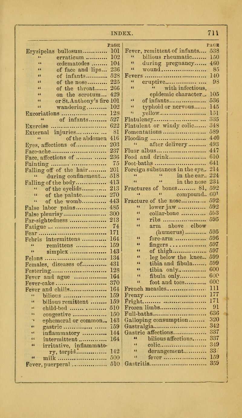 PAGE Erysipelas bullosum 101  erraticum 102  oedematodes 104  of face and lips... 236 of infants 528  of the nose 225  of the throat 266  on the scrotum... 429 «' or St. Anthony's fire 101  wandering 102 Excoriations 128 » of infants 527 Exercise 622 External injuries 81  of the abdomen 416 Eyes, affections of 203 Face-ache 237 Face, affections of 236 Faiutins: 75 Falling off of the hair 201  during confinement... 518 Falling of the body 413  of the eyelids 213  of the palate 270  of the womb 443 False labor pains 485 False pleurisy 300 Far-sightedness 213 Fatigue 74 Fear 171 Febris intermittens -.. 164  remittens 159  simplex 143 Felons 134 Females, diseases of 431 Festering 128 Fever and ague 164 Fever-cake 370 Fever and chilli^ 164  bilious 159 '* bilious remittent 159 •' child-bed 510  congestive 150 ' ephemeral or common... 143  gastric 159  inflammatory 144  intermittent 164 ♦' irritative, inflammato- ry, torpid.* 142  milk 500 Fever, puerperal 510 PACE Fever, remittent of infants.... 538  bilious rheumatic 150  during pregnancy 460 '* wound 85 Fevers 140  eruptive 98   with infectious, epidemic character... 105  ofinfants 536  typhoid or nervous 145  yellow 151 Flatulency 335 Flatulent or windy colic 348 Fomentations 589 Flooding 440  after delivery 493 Fluor albus 447 Food and drink 610 Foot-baths 641 Foreign substances in the eye.. 214   in the ear.. 224   in the nose 231 Fractures of bones 81, 592 '« «' compound.. 60^ Fracture of the nose 592  lower jaw 592 '* collar-bone 5^>3  ribs 595  arm above elbow (humerus) 595  fore-arm 596  fingers 597  of thigh 597  . leg below the knee... 599  tibia and fibula 599 «' tibia only 600  fibula only 600  foot and toes 600 French measles Ill Frenzy 177 Fright 171 Frozen limbs 91 Full-baths 636 Galloping consumption 320 Gastralgia 342 Gastric affections 337  bilious affections 337  colic 349  derangement 33'  fever 159 Gastritis 359