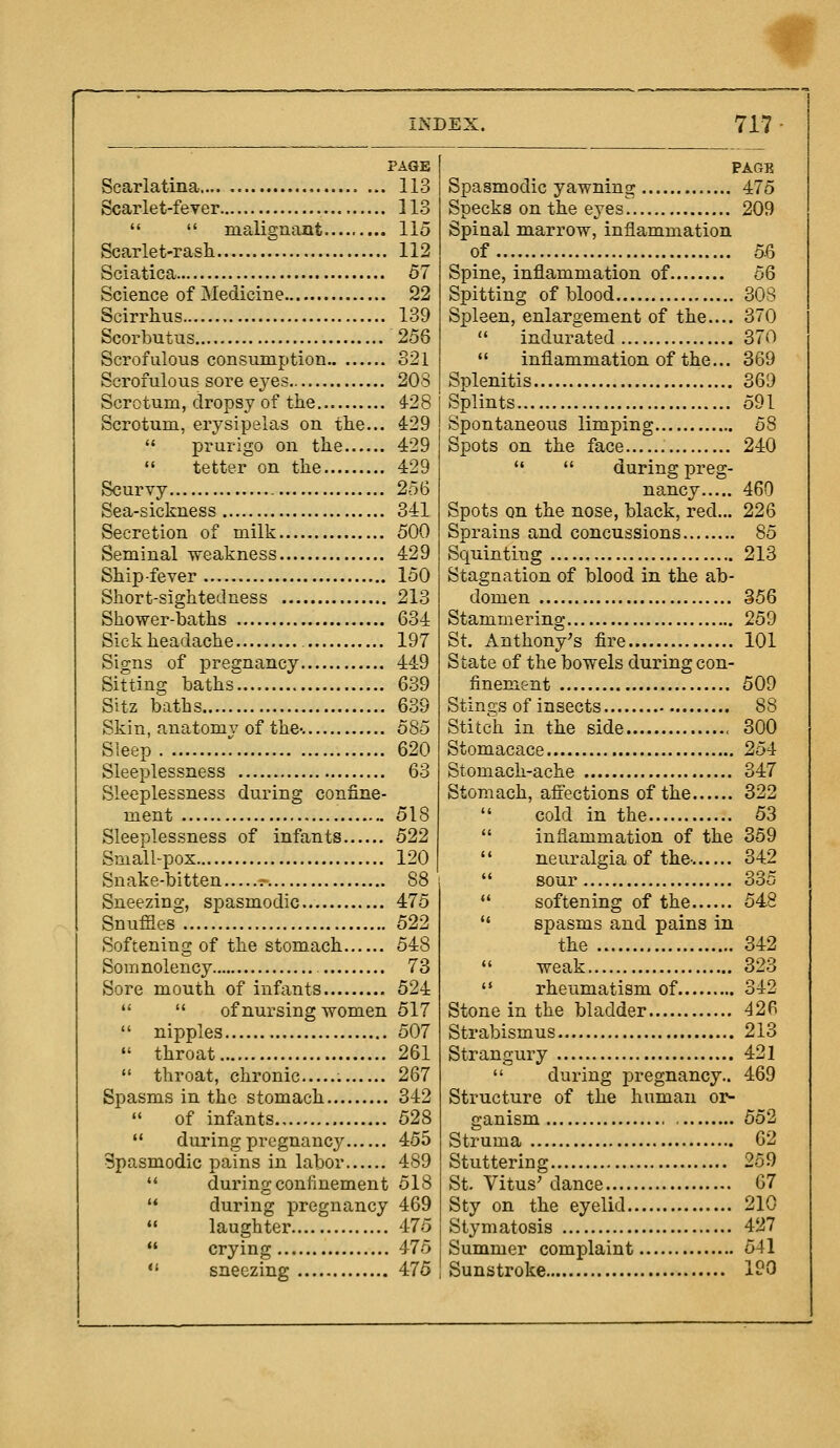 PAGE Scarlatina 113 Scarlet-fever 113   malignant 115 Scarlet-rash 112 Sciatica 57 Science of Medicine 22 Scirrhus 139 Scorbutus 256 Scrofulous consumption 821 Scrofulous sore eyes 208 Scrotum, dropsy of the 428 Scrotum, erysipelas on the... 429  prurigo on the 429  tetter on the 429 Scurvy 256 Sea-sickness 341 Secretion of milk 500 Seminal weakness 429 Ship-fever 150 Short-sightedness 213 Shower-baths 634 Sickheadache 197 Signs of pregnancy 449 Sitting baths'^ 639 Sitz baths 639 Skin, anatomy of the-. 585 Sleep 620 Sleeplessness 63 Sleeplessness during confine- ment 518 Sleeplessness of infants 522 Small-pox 120 Snake-bitten .- 88 Sneezing, spasmodic 475 Snuffles 522 Softening of the stomach 548 Somnolency 73 Sore mouth of infants 524   of nursing women 517  nipples 507  throat 261  throat, chronic 267 Spasms in the stomach 342  of infants 528 '* during pregnane}^ 455 Spasmodic pains in labor 489  during confinement 518 '* during pregnancy 469  laughter 4-75  crying 475  sneezing 476 PAGE Spasmodic yawning 475 Specks on the eyes 209 Spinal marrow, inflammation of 56 Spine, inflammation of oQ Spitting of blood 308 Spleen, enlargement of the.... 370  indurated 370  inflammation of the... 369 Splenitis 369 Splints 591 Spontaneous limping 58 Spots on the face 240   during preg- nancy 460 Spots on the nose, black, red... 226 Sprains and concussions 85 Squinting 213 Stagnation of blood in the ab- domen 356 Stammering 259 St. Anthony^s fire 101 State of the bowels during con- finement 509 Stings of insects 88 Stitch in the side 300 Stomacace 254 Stomach-ache 347 Stomach, afiections of the 322  cold in the 53  inflammation of the 359  neuriilgia of the-. 342  sour 335  softening of the 54.8  spasms and pains in the 342  weak 323  rheumatism of 342 Stone in the bladder 426 Strabismus 213 Strangury 421  during pregnancy.. 469 Structure of the human or- ganism 552 Struma 62 Stuttering 259 St. Vitus' dance 67 Sty on the eyelid 210 Stymatosis 427 Summer complaint 541 Sunstroke 1?0