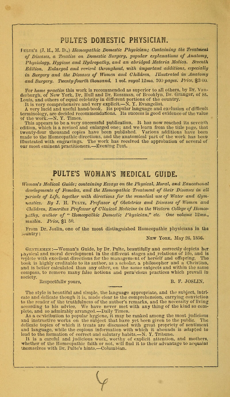 PULTE'S DOMESTIC PHYSICIAN. f ltlte's (J. H., M. D.,) Hoineopatliic Domestic Physician; Containing the Treatmeni of Diseases, a Treatise on Domestic Surgery, popular explanations of Anatomy, Physiology, Hygiene and Hydropathy, and an abridged Materia Medica. Seventh Edition. Enlarged and revised throughout, with important additions, especially in Surgery and the Diseases of Women and Children. Illustrated in Anatomy and Surgery. Twentyfourth thousand. 1 vol. royal \2mo. 700 pages. PYice, $3 UU. For home practice this work is recommended as superior to all others, by Dr. Van- dej burgh, of New York, Dr. Hull and Dr. Eossman, of Brooklyn, Dr. Granger, of St. Louis, and others of equal celebrity in different portions of the country. It is very comprehensive and very explicit.—N. Y. Evangelist. A very lucid and useful hand-book. Its popular language and exclusion of difficult terminology, are decided recommendations. Its success is good evidence of the value of the work.—N. Y. Times. This appears to be a very successful publication. It has now reached Its seventh edition, which is a revised and enlarged one; and we learn from the title page, that twenty-four thousand copies have been pubUshed. Various additions liave been made to the Homeopathic directions, and the anatomical part of tlie work has beeu illustrated with engravings. The work has received the approbation of several of our most eminent practitioners.—Svenlng Post. PULTE'S WOMAl^'S MEDICAL GUIDE. Woman^s Medical Guide; containing Essays on the Physical, Moral, and Eaucatio7ial developments of Females, and the Homeopathic Ti-eatnunt of their Diseases in all periods of Life, together with directions for the remedial use of Water and Gym- nastics. By J. H. Pulte, Professor of Obstetrics and Diseases of Women and iffiildren, Emeritus Professor of Clinical Medicine in the Western College of Homco- pdihy, aiUhor of  Homeopathic Domestic Physician,''^ etc. One volume 12m.o., muslin. I^ice, $1 50. ■p'rom Dr. Joslin, one of the most distinguished Homeopathic physicians in the juuntry: New York, May 26, 1856. Gentlemen:—Woman's Guide, by Dr, Pulte, beautifully and correctly depicts her ^nysical and moral development in tlie different stages and relations of life, and is replete with excellent directions for the managcnurnt of herself and offspring. The book is highly creditable to its author, as a scholar, a philosopher and a Ohris*vian, and is better calculated than any other, on the same subjects and within the same compass, to remove many false notions and pem'cious practices which prevail in society. Respectfully yours, B. F. JOSLIN. The style is beautiful and simple, the language appropriate, and the subject, intri- cate and delicate though it is, made clear to the comprehension, carrying convictioa to the reader of the truthfulness of the autlior's remarks, and the necessity of living according to his advice. We have never met with any thing of the kind so com- plete, and so admirably arranged.—Daily Times. As a cv'.itribution to popular hygiene, it may be ranked among the most judicious and instructive works on the subject that have yet been given to the public. The dehcate topics of which it treats are discussed with great propriety of sentiment and language, while the copious information with which it a])ounds is adapted to lead to the formation of correct and salutary habits.—N. Y. Tribune. It is a careful and judicious worj^, worlhy of expUcit attention, and mothers, whether of the Homeopathic faith or not, will find it to thrir advantage to acquaJnJ Uiemselves with Dr. Pulte's hints.—Coi.uml'iaii.