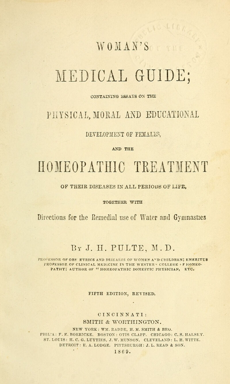 WOMAN'S MEDICAL GUIDE; CONTAINING ESSAYS ON THE PHYSICAL, MORAL MB EDUCATIONAL DEVELOPMENT OE EE3IALE3, AND THE HOMEOPATHIC TREATMENT OF THEIR DISEASES IN ALL PERIODS OF LIFE, TOGETHER WITH Directions for the Remedial use of Water and Gymnastics By J. H. PULTE, M.D. PROCESSOR OF OBS ETRICS AND DISEASES OF WOMEN AVD CHILDREN; EMERITUS PROFESSOR OF CLINICAL MEDICINE IN THE WESTERN COLLEGE < F HOMEO- PATHY? AUTHOR OF HOMEOPATHIC DOMESTIC PHYSICIAN, ETC. FIFTH EDITION, REVISED. CINCINNATI: SMITH & WORTHINGTON. NEW YORK : WM. RADDE, H. M. SMITH & BRU. PHIL'A : F. K. BOERICKE. BOSTON : OTIS CLAPP. CHICAGO: C. S. HALSEY. ST. LOUIS : H. C. G. LUYTIES, J. W. MUNSON. CLEVELAND : L. H. WITTE. DETROIT : E. A. LODGE. PITTSBURGH: J. L. READ & SON. 1869.