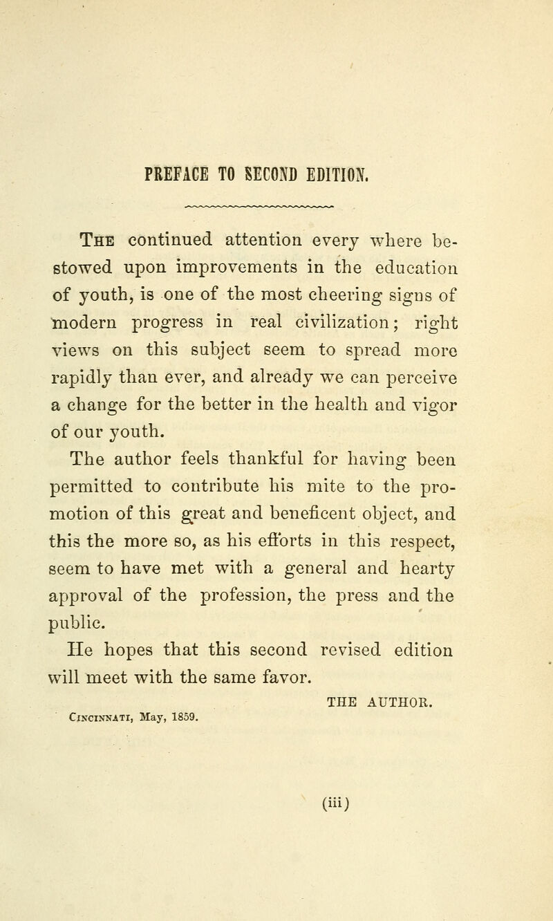 The continued attention every where be- stowed upon improvements in the education of youth, is one of the most cheering signs of modern progress in real civilization; right views on this subject seem to spread more rapidly than ever, and already we can perceive a change for the better in the health and vigor of our youth. The author feels thankful for having been permitted to contribute his mite to the pro- motion of this great and beneficent object, and this the more so, as his efforts in this respect, seem to have met with a general and hearty approval of the profession, the press and the public. He hopes that this second revised edition will meet with the same favor. Cincinnati, May, 1859. THE AUTHOR.