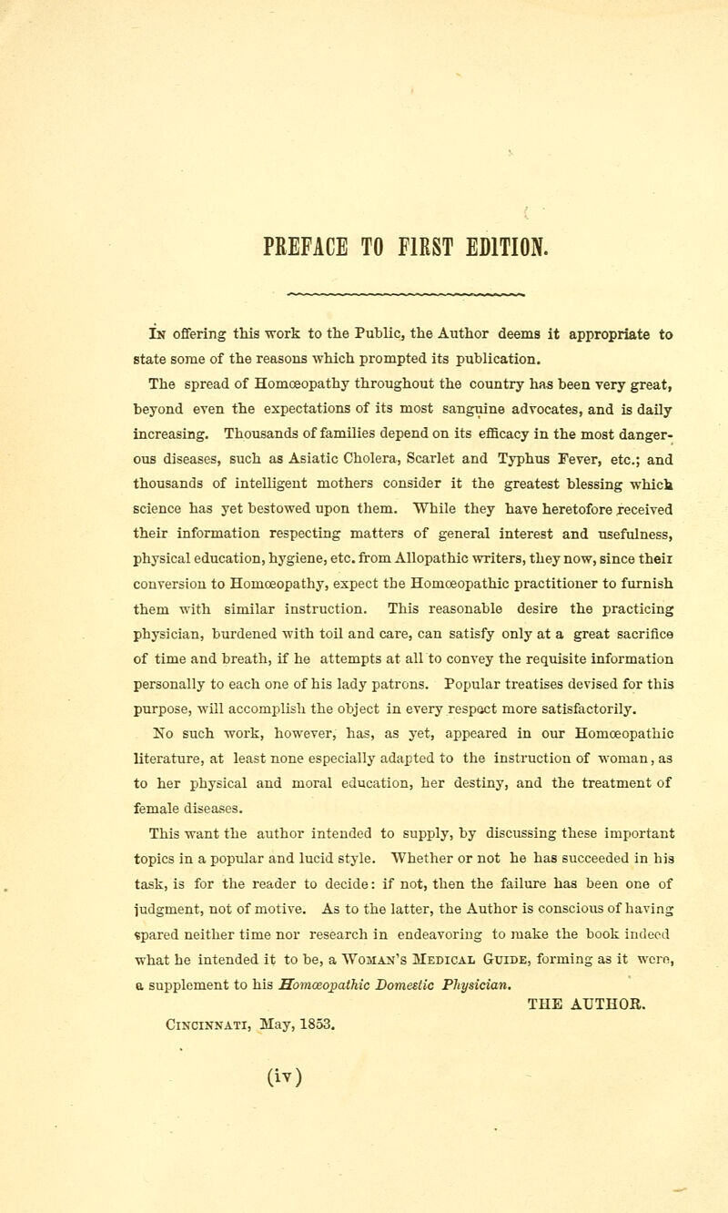 In offering this work to the PubliCj the Author deems it appropriate to state some of the reasons which prompted its publication. The spread of Homoeopathy throughout the country has been very great, beyond even the expectations of its most sanguine advocates, and is daily increasing. Thousands of families depend on its efficacy in the most danger- ous diseases, such as Asiatic Cholera, Scarlet and Typhus Fever, etc.; and thousands of intelligent mothers consider it the greatest blessing which science has yet bestowed upon them. While they have heretofore received their information respecting matters of general interest and usefulness, physical education, hygiene, etc. from Allopathic writers, they now, since their conversion to Homoeopathy, expect the Homoeopathic practitioner to furnish them with similar instruction. This reasonable desire the practicing physician, burdened with toil and care, can satisfy only at a great sacrifice of time and breath, if he attempts at all to convey the requisite information personally to each one of his lady patrons. Popular treatises devised for this purpose, will accomplish the object in every respact more satisfactorily. No such work, however, has, as yet, appeared in our Homoeopathic literature, at least none especially adapted to the instruction of woman, as to her physical and moral education, her destiny, and the treatment of female diseases. This want the author intended to supply, by discussing these important topics in a popular and lucid style. Whether or not he has succeeded in his task, is for the reader to decide: if not, then the failure has been one of judgment, not of motive. As to the latter, the Author is conscious of having spared neither time nor research in endeavoring to make the book indeed what he intended it to be, a Woman's Medical Guide, forming as it were, a supplement to his Homoeopathic Domestic Physician. THE AUTHOR. Cincinnati, May, 1853.