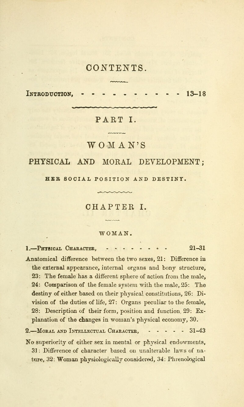 CONTENTS. Introduction, 13-18 PART I. WOMAN'S PHYSICAL AND MORAL DEVELOPMENT; HER SOCIAL POSITION AND DESTINY. CHAPTER I. WOMAN. 1.—Physical Character, - - 21-31 Anatomical difference between the two sexes, 21: Difference in the external appearance, internal organs and bony structure, 23: The female has a different sphere of action from the male, 24: Comparison of the female system with the male, 25: The destiny of either based on their physical constitutions, 26: Di- vision of the duties of life, 27: Organs peculiar to the female, 28: Description of their form, position and function, 29: Ex- planation of the changes in woman's physical economy, 30. 2.—Moral and Intellectual Character, 31-43 No superiority of either sex in mental or physical endowments, 31: Difference of character based on unalterable laws of na- ture, 32: Woman physiologically considered, 34: Phrenological