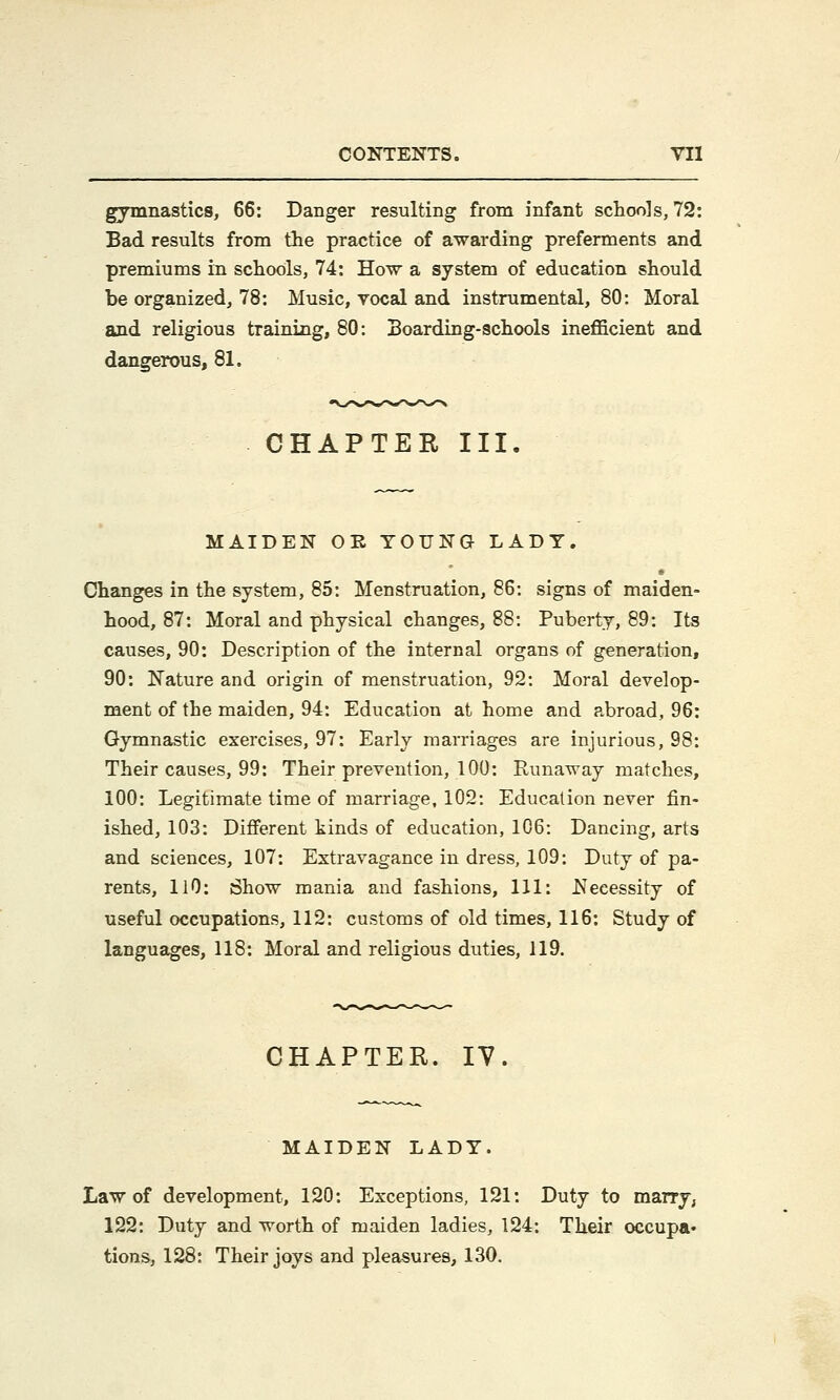 gymnastics, 66: Danger resulting from infant schools, 72: Bad results from the practice of awarding preferments and premiums in schools, 74: How a system of education should he organized, 78: Music, vocal and instrumental, 80: Moral and religious training, 80: Boarding-schools inefficient and dangerous, 81. CHAPTER III MAIDEN OR YOUNG LADY. Changes in the system, 85: Menstruation, 86: signs of maiden- hood, 87: Moral and physical changes, 88: Puberty, 89: Its causes, 90: Description of the internal organs of generation, 90: Nature and origin of menstruation, 92: Moral develop- ment of the maiden, 94: Education at home and abroad, 96: Gymnastic exercises, 97: Early marriages are injurious, 98: Their causes, 99: Their prevention, 100: Runaway matches, 100: Legitimate time of marriage, 102: Education never fin- ished, 103: Different kinds of education, 106: Dancing, arts and sciences, 107: Extravagance in dress, 109: Duty of pa- rents, HO: Show mania and fashions, 111: Necessity of useful occupations, 112: customs of old times, 116: Study of languages, 118: Moral and religious duties, 119. CHAPTER. 17 MAIDEN LADY. Law of development, 120: Exceptions, 121: Duty to marry, 122: Duty and worth of maiden ladies, 124: Their occupa- tions, 128: Their joys and pleasures, 130.