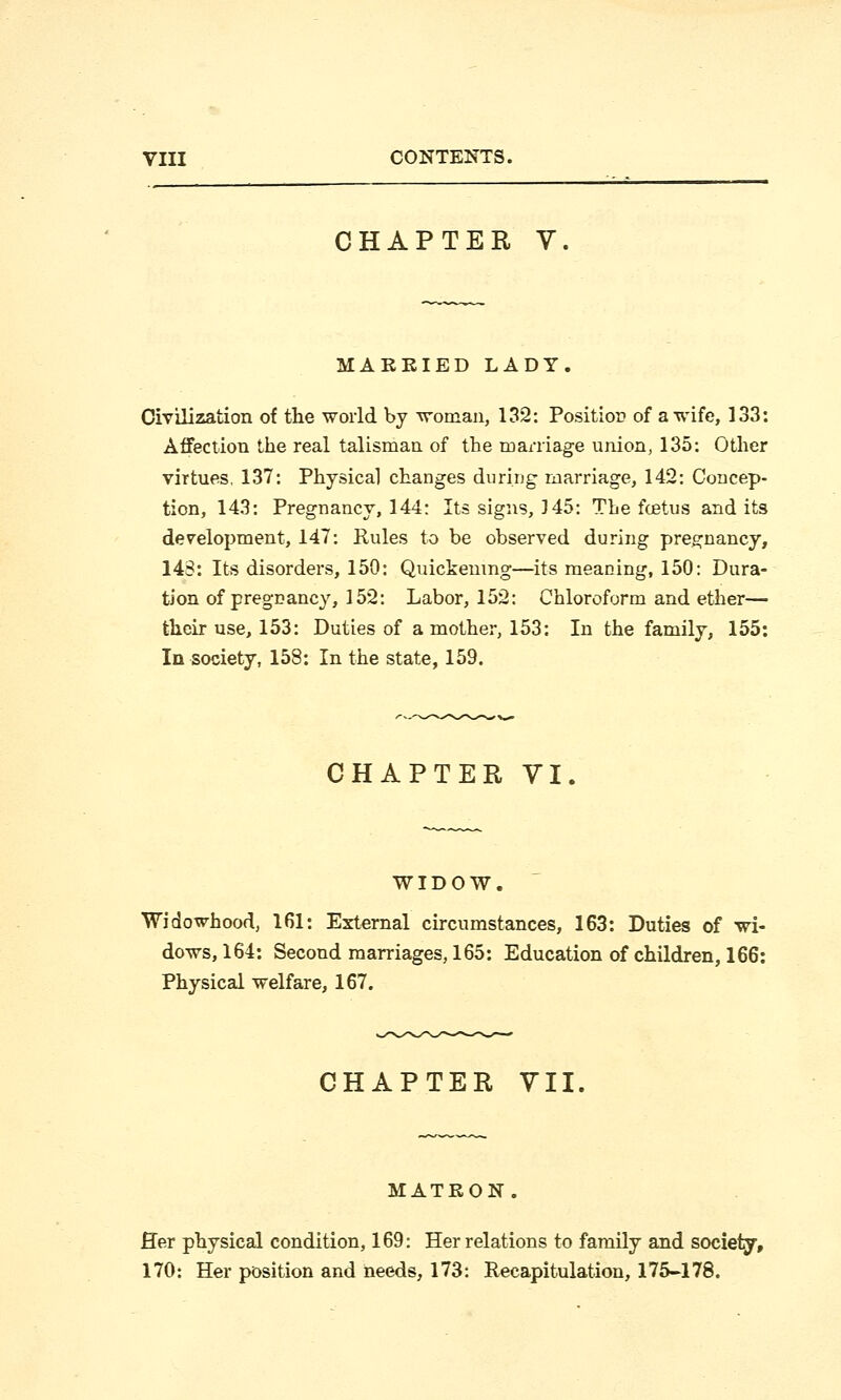 CHAPTER V MARRIED LADY. Civilization of the world by woman, 132: Position of a wife, 133: Affection the real talisman of the marriage union, 135: Other virtues. 137: Physical changes during marriage, 142: Concep- tion, 143: Pregnancy, 144: Its signs, 145: The fcetus and its development, 147: Rules to be observed during pregnancy, 143: Its disorders, 150: Quickening—its meaning, 150: Dura- tion of pregnancy, 152: Labor, 152: Chloroform and ether— their use, 153: Duties of a mother, 153: In the family, 155: In society, 158: In the state, 159. CHAPTER VI. WIDOW. Widowhood, 161: External circumstances, 163: Duties of wi- dows, 164: Second marriages, 165: Education of children, 166: Physical welfare, 167. CHAPTER VII. ATRON. Her physical condition, 169: Her relations to family and society, 170: Her position and needs, 173: Recapitulation, 175-178.