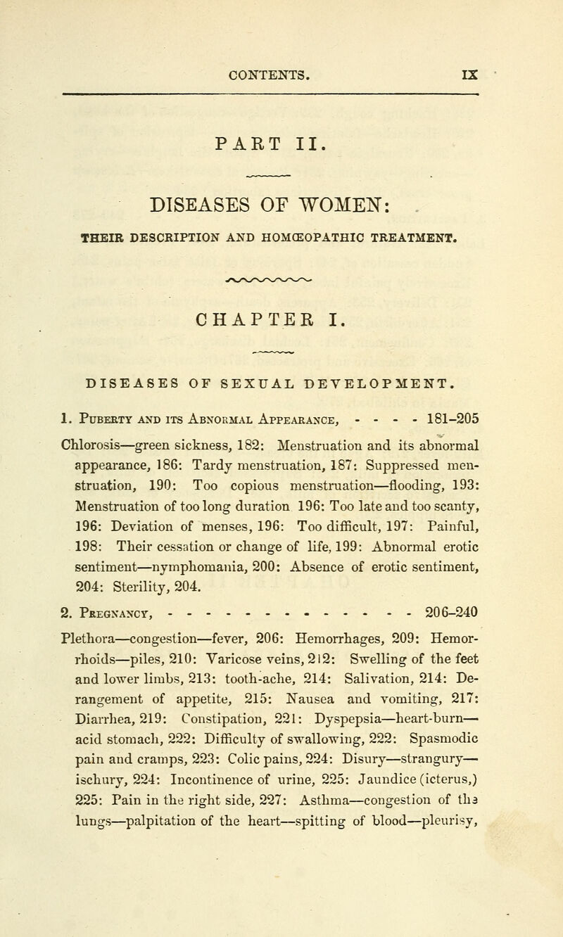 PART II DISEASES OF WOMEN: THEIR DESCRIPTION AND HOMOEOPATHIC TREATMENT. CHAPTER I. DISEASES OF SEXUAL DEVELOPMENT. 1. Puberty and its Abnormal Appearance, .... 181-205 Chlorosis—green sickness, 182: Menstruation and its abnormal appearance, 186: Tardy menstruation, 187: Suppressed men- struation, 190: Too copious menstruation—flooding, 193: Menstruation of too long duration 196: Too late and too scanty, 196: Deviation of menses, 196: Too difficult, 197: Painful, 198: Their cessation or change of life, 199: Abnormal erotic sentiment—nymphomania, 200: Absence of erotic sentiment, 204: Sterility, 204. 2. Pregnancy, 206-240 Plethora—congestion—fever, 206: Hemorrhages, 209: Hemor- rhoids—piles, 210: Varicose veins, 212: Swelling of the feet and lower limbs, 213: tooth-ache, 214: Salivation, 214: De- rangement of appetite, 215: Nausea and vomiting, 217: Diarrhea, 219: Constipation, 221: Dyspepsia—heart-burn— acid stomach, 222: Difficulty of swallowing, 222: Spasmodic pain and cramps, 223: Colic pains, 224: Disury—strangury— ischury, 224: Incontinence of urine, 225: Jaundice (icterus,) 225: Pain in the right side, 227: Asthma—congestion of tha lungs—palpitation of the heart—spitting of blood—pleurisy,