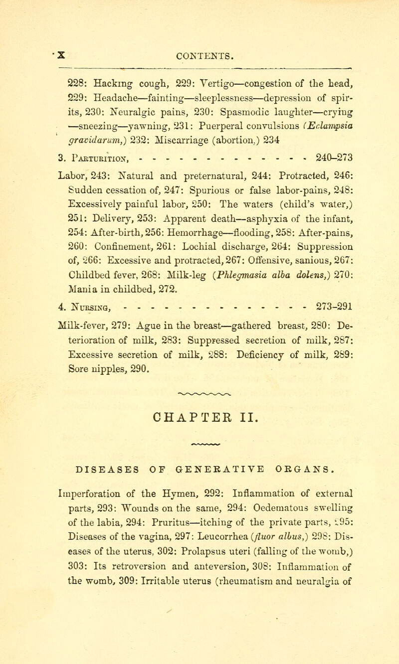 228: Hacking cough, 229: Vertigo—congestion of the head, 229: Headache—fainting—sleeplessness—depression of spir- its, 230: Neuralgic pains, 230: Spasmodic laughter—crying —sneezing—yawning, 231: Puerperal convulsions (Eclampsia gravidarum,) 232: Miscarriage (abortion.) 234 3. Parturition, 240-273 Labor, 243: Natural and preternatural, 244: Protracted, 246: Sudden cessation of, 247: Spurious or false labor-pains, 248: Excessively painful labor, 250: The waters (child's water,) 251: Delivery, 253: Apparent death—asphyxia of the infant, 254: After-birth, 256: Hemorrhage—flooding, 258: After-pains, 260: Confinement, 261: Lochial discharge, 264: Suppression of, 266: Excessive and protracted, 267: Offensive, sanious, 267: Childbed fever, 268: Milk-leg {Phlegmasia alba dolens,) 270: Mania in childbed, 272. 4. Nursing, 273-291 Milk-fever, 279: Ague in the breast—gathered breast, 280: De- terioration of milk, 283: Suppressed secretion of milk, 287: Excessive secretion of milk, 288: Deficiency of milk, 289: Sore nipples, 290. CHAPTER II. DISEASES OF GENERATIVE ORGANS. Imperforation of the Hymen, 292: Inflammation of external parts, 293: Wounds on the same, 294: Oedematous swelling of the labia, 294: Pruritus—itching of the private parts, i95: Diseases of the vagina, 297: Leucorrhea (fluor alius,) 298: Dis- eases of the uterus, 302: Prolapsus uteri (falling of the womb,) 303: Its retroversion and anteversion, 308: Inflammation of the womb, 309: Irritable uterus (rheumatism and neuralgia of