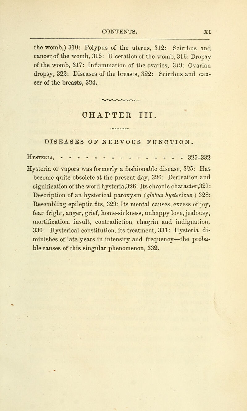 the womb,) 310: Polypus of the uterus, 312: Scirrhus and cancer of the womb, 315: Ulceration of the womb, 316: Dropsy of the womb, 317: Inflammation of the ovaries, 3l9: Ovarian dropsy, 322: Diseases of the breasts, 322: Scirrhus and can- cer of the breasts, 324. CHAPTER III. DISEASES OF NERVOUS FUNCTION. Hysteria, 325-332 Hysteria or vapors was formerly a fashionable disease, 325: Has become quite obsolete at the present day, 32f>: Derivation and signification of the word hysteria,326: Its chronic character,327: Description of an hysterical paroxysm (globus hystericus,) 328: Resembling epileptic fits, 329: Its mental causes, excess of joy, fear fright, anger, grief, home-sickness, unhappy love, jealousy, mortification, insult, contradiction, chagrin and indignation, 330: Hysterical constitution, its treatment, 331: Hysteria di- minishes of late years in intensity and frequency—the proba- ble causes of this singular phenomenon, 332.