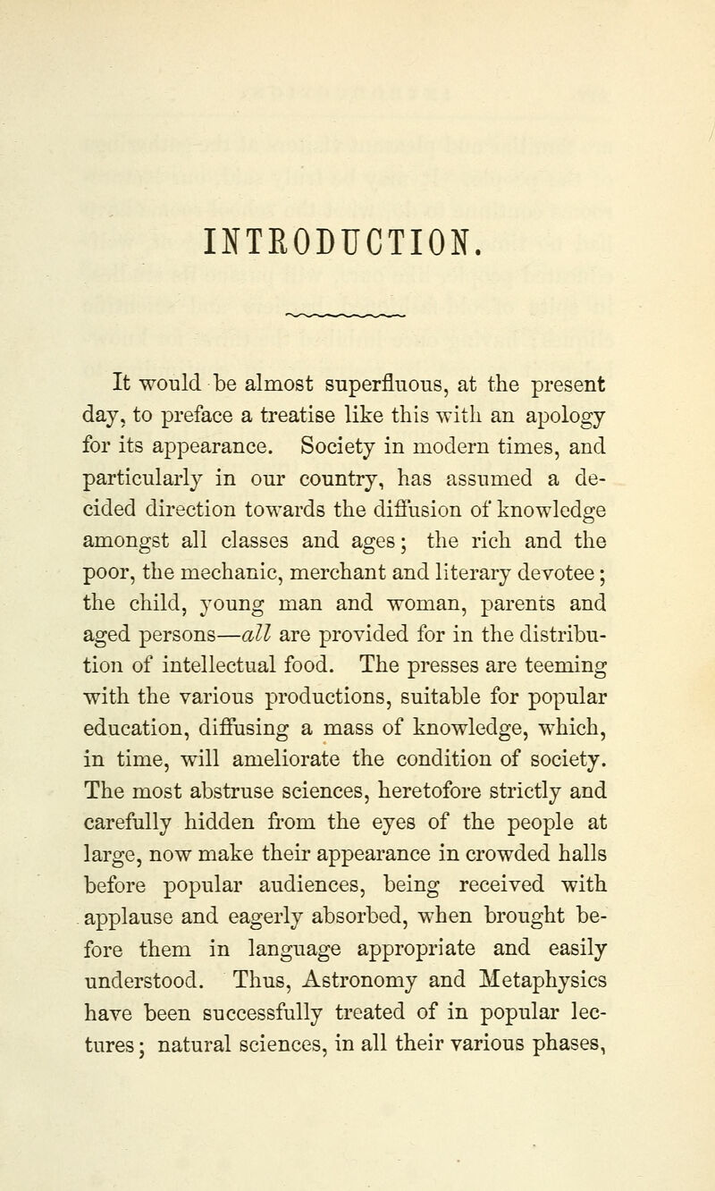 INTRODUCTION. It would be almost superfluous, at the present day, to preface a treatise like this with an apology for its appearance. Society in modern times, and particularly in our country, has assumed a de- cided direction towards the diffusion of knowledge amongst all classes and ages; the rich and the poor, the mechanic, merchant and literary devotee; the child, young man and woman, parents and aged persons—all are provided for in the distribu- tion of intellectual food. The presses are teeming with the various productions, suitable for popular education, diffusing a mass of knowledge, which, in time, will ameliorate the condition of society. The most abstruse sciences, heretofore strictly and carefully hidden from the eyes of the people at large, now make their appearance in crowded halls before popular audiences, being received with applause and eagerly absorbed, when brought be- fore them in language appropriate and easily understood. Thus, Astronomy and Metaphysics have been successfully treated of in popular lec- tures ; natural sciences, in all their various phases,