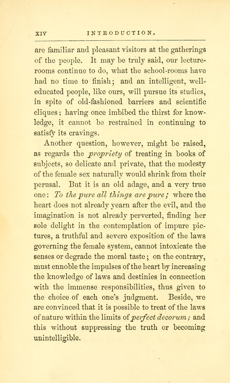 are familiar and pleasant visitors at the gatherings of the people. It may be truly said, our lecture- rooms continue to do, what the school-rooms have had no time to finish; and an intelligent, well- educated people, like ours, will pursue its studies, in spite of old-fashioned barriers and scientific cliques; having once imbibed the thirst for know- ledge, it cannot be restrained in continuing to satisfy its cravings. Another question, however, might be raised, as regards the propriety of treating in books of subjects, so delicate and private, that the modesty of the female sex naturally would shrink from their perusal. But it is an old adage, and a very true one: To the pure all things are pure ; where the heart does not already yearn after the evil, and the imagination is not already perverted, finding her sole delight in the contemplation of impure pic- tures, a truthful and severe exposition of the laws governing the female system, cannot intoxicate the senses or degrade the moral taste; on the contrary, must ennoble the impulses of the heart by increasing the knowledge of laws and destinies in connection with the immense responsibilities, thus given to the choice of each one's judgment. Beside, we are convinced that it is possible to treat of the laws of nature within the limits ofperfect decorum; and this without suppressing the truth or becoming unintelligible.