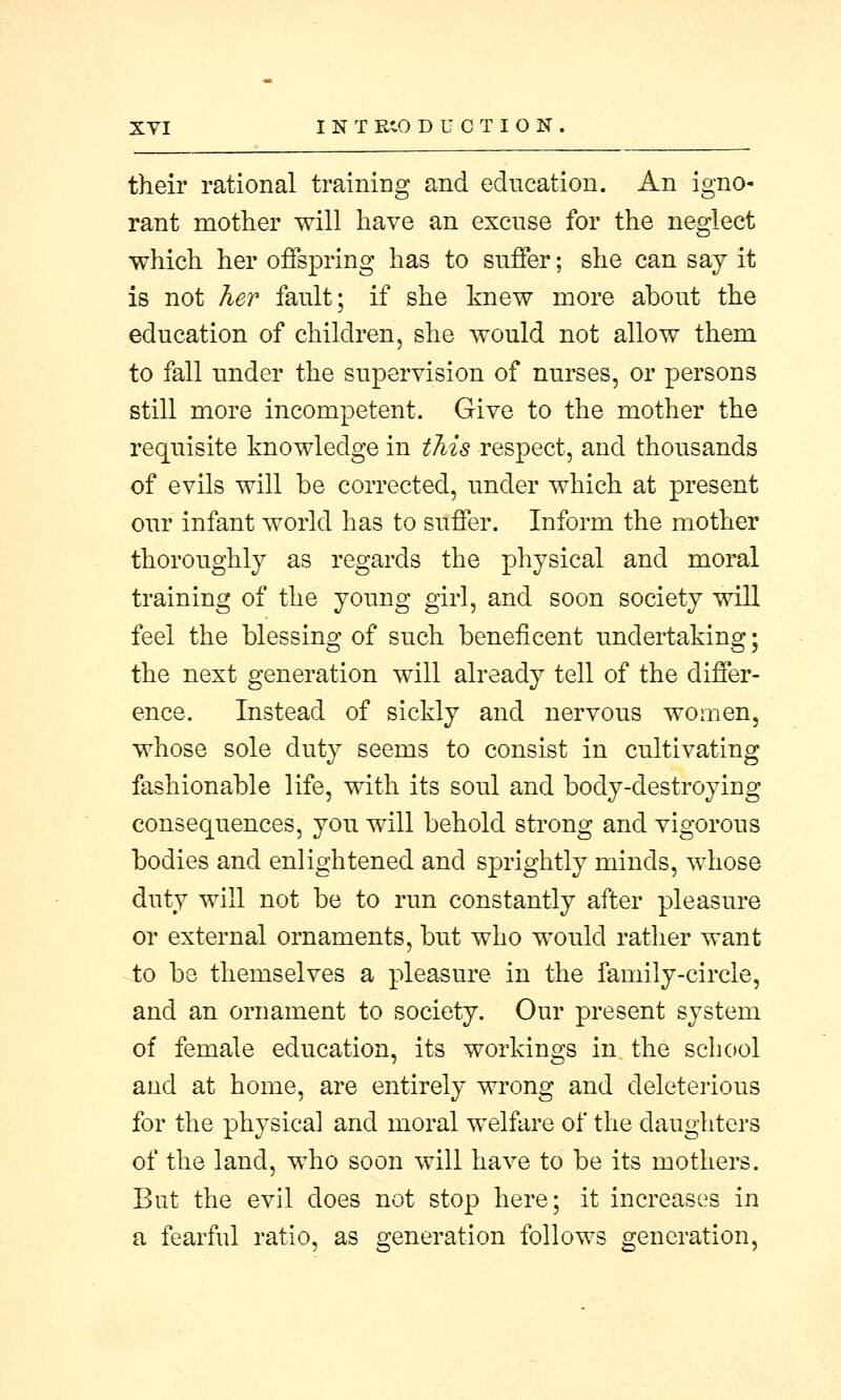XYI INT EtO DUCTION. their rational training and education. An igno- rant mother will have an excuse for the neglect which her offspring has to suffer; she can say it is not her fault; if she knew more about the education of children, she would not allow them to fall under the supervision of nurses, or persons still more incompetent. Give to the mother the requisite knowledge in this respect, and thousands of evils will be corrected, under which at present our infant world has to suffer. Inform the mother thoroughly as regards the physical and moral training of the young girl, and soon society will feel the blessing of such beneficent undertaking; the next generation will already tell of the differ- ence. Instead of sickly and nervous women, whose sole duty seems to consist in cultivating fashionable life, with its soul and body-destroying consequences, you will behold strong and vigorous bodies and enlightened and sprightly minds, whose duty will not be to run constantly after pleasure or external ornaments, but who would rather want to be themselves a pleasure in the family-circle, and an ornament to society. Our present system of female education, its workings in the school and at home, are entirely wrong and deleterious for the physical and moral welfare of the daughters of the land, who soon will have to be its mothers. But the evil does not stop here; it increases in a fearful ratio, as generation follows generation,